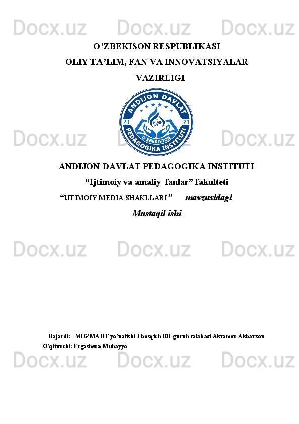 O’ZBEKISON RESPUBLIKASI
OLIY TA’LIM, FAN VA INNOVATSIYALAR
VAZIRLIGI
ANDIJON DAVLAT PEDAGOGIKA INSTITUTI
“Ijtimoiy va amaliy  fanlar” fakulteti
 “ IJTIMOIY MEDIA SHAKLLARI ”      mavzusidagi
Mustaqil ishi
Bajardi:     MIG’MAHT yo’nalishi 1 bosqich 101-guruh talabasi Akramov Akbarxon
O’qituvchi: Ergasheva Muhayyo 