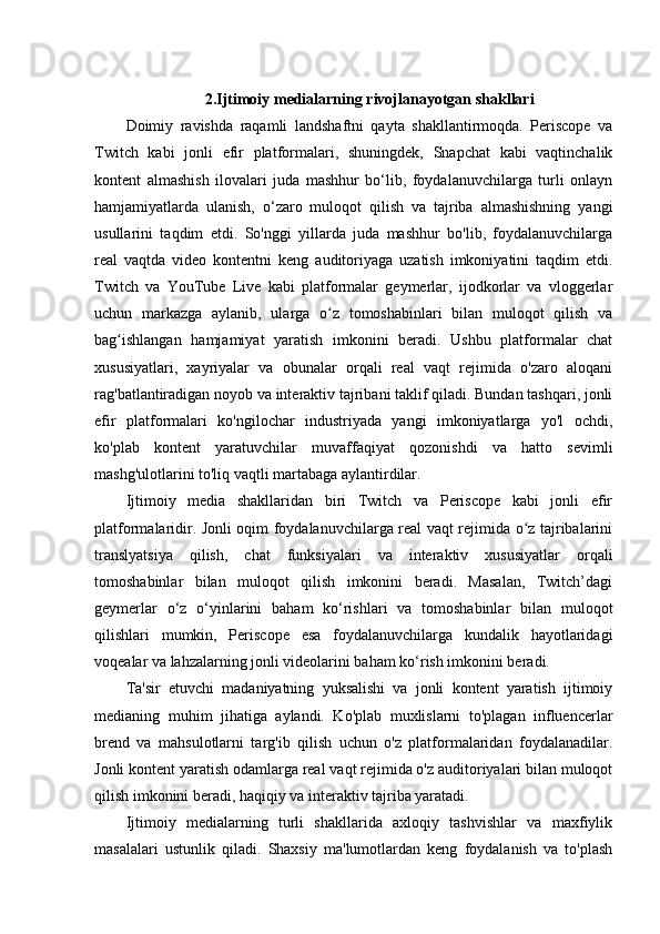 2.Ijtimoiy medialarning rivojlanayotgan shakllari
Doimiy   ravishda   raqamli   landshaftni   qayta   shakllantirmoqda.   Periscope   va
Twitch   kabi   jonli   efir   platformalari,   shuningdek,   Snapchat   kabi   vaqtinchalik
kontent   almashish   ilovalari   juda   mashhur   bo‘lib,   foydalanuvchilarga   turli   onlayn
hamjamiyatlarda   ulanish,   o‘zaro   muloqot   qilish   va   tajriba   almashishning   yangi
usullarini   taqdim   etdi.   So'nggi   yillarda   juda   mashhur   bo'lib,   foydalanuvchilarga
real   vaqtda   video   kontentni   keng   auditoriyaga   uzatish   imkoniyatini   taqdim   etdi.
Twitch   va   YouTube   Live   kabi   platformalar   geymerlar,   ijodkorlar   va   vloggerlar
uchun   markazga   aylanib,   ularga   o z   tomoshabinlari   bilan   muloqot   qilish   vaʻ
bag ishlangan   hamjamiyat   yaratish   imkonini   beradi.   Ushbu   platformalar   chat	
ʻ
xususiyatlari,   xayriyalar   va   obunalar   orqali   real   vaqt   rejimida   o'zaro   aloqani
rag'batlantiradigan noyob va interaktiv tajribani taklif qiladi. Bundan tashqari, jonli
efir   platformalari   ko'ngilochar   industriyada   yangi   imkoniyatlarga   yo'l   ochdi,
ko'plab   kontent   yaratuvchilar   muvaffaqiyat   qozonishdi   va   hatto   sevimli
mashg'ulotlarini to'liq vaqtli martabaga aylantirdilar.
Ijtimoiy   media   shakllaridan   biri   Twitch   va   Periscope   kabi   jonli   efir
platformalaridir. Jonli oqim foydalanuvchilarga real vaqt rejimida o z tajribalarini	
ʻ
translyatsiya   qilish,   chat   funksiyalari   va   interaktiv   xususiyatlar   orqali
tomoshabinlar   bilan   muloqot   qilish   imkonini   beradi.   Masalan,   Twitch’dagi
geymerlar   o‘z   o‘yinlarini   baham   ko‘rishlari   va   tomoshabinlar   bilan   muloqot
qilishlari   mumkin,   Periscope   esa   foydalanuvchilarga   kundalik   hayotlaridagi
voqealar va lahzalarning jonli videolarini baham ko‘rish imkonini beradi.
Ta'sir   etuvchi   madaniyatning   yuksalishi   va   jonli   kontent   yaratish   ijtimoiy
medianing   muhim   jihatiga   aylandi.   Ko'plab   muxlislarni   to'plagan   influencerlar
brend   va   mahsulotlarni   targ'ib   qilish   uchun   o'z   platformalaridan   foydalanadilar.
Jonli kontent yaratish odamlarga real vaqt rejimida o'z auditoriyalari bilan muloqot
qilish imkonini beradi, haqiqiy va interaktiv tajriba yaratadi.
Ijtimoiy   medialarning   turli   shakllarida   axloqiy   tashvishlar   va   maxfiylik
masalalari   ustunlik   qiladi.   Shaxsiy   ma'lumotlardan   keng   foydalanish   va   to'plash 