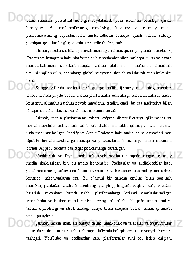 bilan   shaxslar   potentsial   noto'g'ri   foydalanish   yoki   ruxsatsiz   kirishga   qarshi
himoyasiz.   Bu   ma'lumotlarning   maxfiyligi,   kuzatuvi   va   ijtimoiy   media
platformalarining   foydalanuvchi   ma'lumotlarini   himoya   qilish   uchun   axloqiy
javobgarligi bilan bog'liq xavotirlarni keltirib chiqaradi.
Ijtimoiy media shakllari jamiyatimizning ajralmas qismiga aylandi, Facebook,
Twitter va Instagram kabi platformalar biz boshqalar bilan muloqot qilish va o'zaro
munosabatimizni   shakllantirmoqda.   Ushbu   platformalar   ma'lumot   almashish
usulini inqilob qilib, odamlarga global miqyosda ulanish va ishtirok etish imkonini
berdi.
So'nggi   yillarda   sezilarli   sur'atga   ega   bo'lib,   ijtimoiy   medianing   mashhur
shakli sifatida paydo bo'ldi. Ushbu platformalar odamlarga turli mavzularda audio
kontentni almashish uchun noyob maydonni taqdim etadi, bu esa auditoriya bilan
chuqurroq suhbatlashish va ulanish imkonini beradi.
Ijtimoiy   media   platformalari   tobora   ko'proq   diversifikatsiya   qilinmoqda   va
foydalanuvchilar   uchun   turli   xil   tarkib   shakllarini   taklif   qilmoqda.   Ular   orasida
juda mashhur  bo'lgan Spotify va Apple Podcasts  kabi  audio oqim  xizmatlari  bor.
Spotify   foydalanuvchilarga   musiqa   va   podkastlarni   translatsiya   qilish   imkonini
beradi, Apple Podcasts esa faqat podkastlarga qaratilgan.
Mashhurlik   va   foydalanish   imkoniyati   sezilarli   darajada   oshgan   ijtimoiy
media   shakllaridan   biri   bu   audio   kontentdir.   Podkastlar   va   audiokitoblar   kabi
platformalarning   ko'tarilishi   bilan   odamlar   endi   kontentni   iste'mol   qilish   uchun
kengroq   imkoniyatlarga   ega.   Bu   o‘sishni   bir   qancha   omillar   bilan   bog‘lash
mumkin,   jumladan,   audio   kontentning   qulayligi,   tinglash   vaqtida   ko‘p   vazifani
bajarish   imkoniyati   hamda   ushbu   platformalarga   kirishni   osonlashtiradigan
smartfonlar   va   boshqa   mobil   qurilmalarning   ko‘tarilishi.   Natijada,   audio   kontent
ta'lim,   o'yin-kulgi   va   atrofimizdagi   dunyo   bilan   aloqada   bo'lish   uchun   qimmatli
vositaga aylandi.
Ijtimoiy media shakllari onlayn ta'lim, hamkorlik va talabalar va o'qituvchilar
o'rtasida muloqotni osonlashtirish orqali ta'limda hal qiluvchi rol o'ynaydi. Bundan
tashqari,   YouTube   va   podkastlar   kabi   platformalar   turli   xil   kelib   chiqishi 