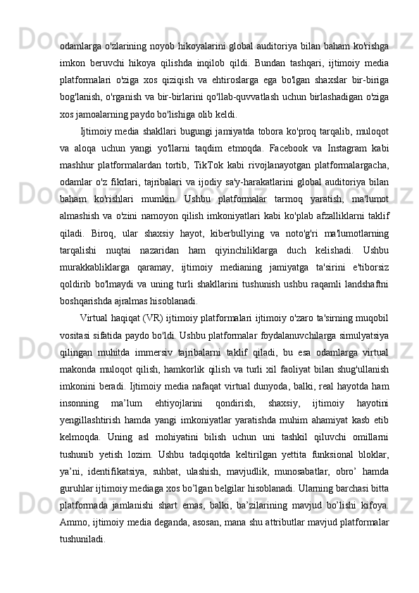 odamlarga o'zlarining noyob hikoyalarini global  auditoriya bilan baham  ko'rishga
imkon   beruvchi   hikoya   qilishda   inqilob   qildi.   Bundan   tashqari,   ijtimoiy   media
platformalari   o'ziga   xos   qiziqish   va   ehtiroslarga   ega   bo'lgan   shaxslar   bir-biriga
bog'lanish, o'rganish va bir-birlarini qo'llab-quvvatlash uchun birlashadigan o'ziga
xos jamoalarning paydo bo'lishiga olib keldi.
Ijtimoiy media  shakllari   bugungi  jamiyatda  tobora  ko'proq tarqalib,  muloqot
va   aloqa   uchun   yangi   yo'llarni   taqdim   etmoqda.   Facebook   va   Instagram   kabi
mashhur   platformalardan   tortib,   TikTok   kabi   rivojlanayotgan   platformalargacha,
odamlar   o'z   fikrlari,   tajribalari   va   ijodiy   sa'y-harakatlarini   global   auditoriya   bilan
baham   ko'rishlari   mumkin.   Ushbu   platformalar   tarmoq   yaratish,   ma'lumot
almashish   va   o'zini   namoyon   qilish   imkoniyatlari   kabi   ko'plab   afzalliklarni   taklif
qiladi.   Biroq,   ular   shaxsiy   hayot,   kiberbullying   va   noto'g'ri   ma'lumotlarning
tarqalishi   nuqtai   nazaridan   ham   qiyinchiliklarga   duch   kelishadi.   Ushbu
murakkabliklarga   qaramay,   ijtimoiy   medianing   jamiyatga   ta'sirini   e'tiborsiz
qoldirib   bo'lmaydi   va   uning   turli   shakllarini   tushunish   ushbu   raqamli   landshaftni
boshqarishda ajralmas hisoblanadi.
Virtual haqiqat (VR) ijtimoiy platformalari ijtimoiy o'zaro ta'sirning muqobil
vositasi sifatida paydo bo'ldi. Ushbu platformalar foydalanuvchilarga simulyatsiya
qilingan   muhitda   immersiv   tajribalarni   taklif   qiladi,   bu   esa   odamlarga   virtual
makonda   muloqot   qilish,   hamkorlik   qilish   va   turli   xil   faoliyat   bilan   shug'ullanish
imkonini  beradi.   Ijtimoiy media nafaqat  virtual  dunyoda, balki, real  hayotda ham
insonning   ma’lum   ehtiyojlarini   qondirish,   shaxsiy,   ijtimoiy   hayotini
yengillashtirish   hamda   yangi   imkoniyatlar   yaratishda   muhim   ahamiyat   kasb   etib
kelmoqda.   Uning   asl   mohiyatini   bilish   uchun   uni   tashkil   qiluvchi   omillarni
tushunib   yetish   lozim.   Ushbu   tadqiqotda   keltirilgan   yettita   funksional   bloklar,
ya’ni,   identifikatsiya,   suhbat,   ulashish,   mavjudlik,   munosabatlar,   obro’   hamda
guruhlar ijtimoiy mediaga xos bo’lgan belgilar hisoblanadi. Ularning barchasi bitta
platformada   jamlanishi   shart   emas,   balki,   ba’zilarining   mavjud   bo’lishi   kifoya.
Ammo, ijtimoiy media deganda, asosan, mana shu attributlar mavjud platformalar
tushuniladi. 