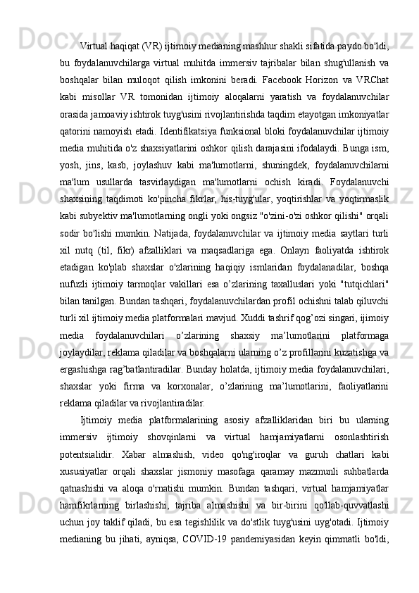 Virtual haqiqat (VR) ijtimoiy medianing mashhur shakli sifatida paydo bo'ldi,
bu   foydalanuvchilarga   virtual   muhitda   immersiv   tajribalar   bilan   shug'ullanish   va
boshqalar   bilan   muloqot   qilish   imkonini   beradi.   Facebook   Horizon   va   VRChat
kabi   misollar   VR   tomonidan   ijtimoiy   aloqalarni   yaratish   va   foydalanuvchilar
orasida jamoaviy ishtirok tuyg'usini rivojlantirishda taqdim etayotgan imkoniyatlar
qatorini namoyish etadi.   Identifikatsiya funksional bloki foydalanuvchilar ijtimoiy
media muhitida o'z shaxsiyatlarini oshkor qilish darajasini ifodalaydi. Bunga ism,
yosh,   jins,   kasb,   joylashuv   kabi   ma'lumotlarni,   shuningdek,   foydalanuvchilarni
ma'lum   usullarda   tasvirlaydigan   ma'lumotlarni   ochish   kiradi.   Foydalanuvchi
shaxsining   taqdimoti   ko'pincha   fikrlar,   his-tuyg'ular,   yoqtirishlar   va   yoqtirmaslik
kabi subyektiv ma'lumotlarning ongli yoki ongsiz "o'zini-o'zi oshkor qilishi" orqali
sodir   bo'lishi   mumkin.   Natijada,   foydalanuvchilar   va   ijtimoiy   media   saytlari   turli
xil   nutq   (til,   fikr)   afzalliklari   va   maqsadlariga   ega.   Onlayn   faoliyatda   ishtirok
etadigan   ko'plab   shaxslar   o'zlarining   haqiqiy   ismlaridan   foydalanadilar,   boshqa
nufuzli   ijtimoiy   tarmoqlar   vakillari   esa   o’zlarining   taxalluslari   yoki   "tutqichlari"
bilan tanilgan. Bundan tashqari, foydalanuvchilardan profil ochishni talab qiluvchi
turli xil ijtimoiy media platformalari mavjud. Xuddi tashrif qog’ozi singari, ijimoiy
media   foydalanuvchilari   o’zlarining   shaxsiy   ma’lumotlarini   platformaga
joylaydilar, reklama qiladilar va boshqalarni ularning o’z profillarini kuzatishga va
ergashishga rag’batlantiradilar. Bunday holatda, ijtimoiy media foydalanuvchilari,
shaxslar   yoki   firma   va   korxonalar,   o’zlarining   ma’lumotlarini,   faoliyatlarini
reklama qiladilar va rivojlantiradilar.
Ijtimoiy   media   platformalarining   asosiy   afzalliklaridan   biri   bu   ularning
immersiv   ijtimoiy   shovqinlarni   va   virtual   hamjamiyatlarni   osonlashtirish
potentsialidir.   Xabar   almashish,   video   qo'ng'iroqlar   va   guruh   chatlari   kabi
xususiyatlar   orqali   shaxslar   jismoniy   masofaga   qaramay   mazmunli   suhbatlarda
qatnashishi   va   aloqa   o'rnatishi   mumkin.   Bundan   tashqari,   virtual   hamjamiyatlar
hamfikrlarning   birlashishi,   tajriba   almashishi   va   bir-birini   qo'llab-quvvatlashi
uchun joy taklif  qiladi, bu esa  tegishlilik va do'stlik  tuyg'usini  uyg'otadi.  Ijtimoiy
medianing   bu   jihati,   ayniqsa,   COVID-19   pandemiyasidan   keyin   qimmatli   bo'ldi, 