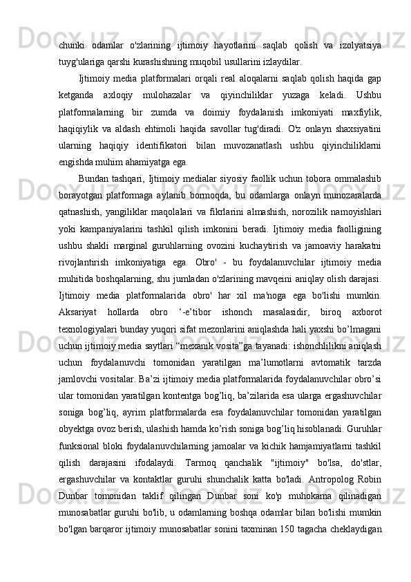 chunki   odamlar   o'zlarining   ijtimoiy   hayotlarini   saqlab   qolish   va   izolyatsiya
tuyg'ulariga qarshi kurashishning muqobil usullarini izlaydilar.
Ijtimoiy   media   platformalari   orqali   real   aloqalarni   saqlab   qolish   haqida   gap
ketganda   axloqiy   mulohazalar   va   qiyinchiliklar   yuzaga   keladi.   Ushbu
platformalarning   bir   zumda   va   doimiy   foydalanish   imkoniyati   maxfiylik,
haqiqiylik   va   aldash   ehtimoli   haqida   savollar   tug'diradi.   O'z   onlayn   shaxsiyatini
ularning   haqiqiy   identifikatori   bilan   muvozanatlash   ushbu   qiyinchiliklarni
engishda muhim ahamiyatga ega.
Bundan tashqari,  Ijtimoiy medialar  siyosiy faollik uchun tobora ommalashib
borayotgan   platformaga   aylanib   bormoqda,   bu   odamlarga   onlayn   munozaralarda
qatnashish,   yangiliklar   maqolalari   va   fikrlarini   almashish,   norozilik   namoyishlari
yoki   kampaniyalarini   tashkil   qilish   imkonini   beradi.   Ijtimoiy   media   faolligining
ushbu   shakli   marginal   guruhlarning   ovozini   kuchaytirish   va   jamoaviy   harakatni
rivojlantirish   imkoniyatiga   ega.   Obro'   -   bu   foydalanuvchilar   ijtimoiy   media
muhitida boshqalarning, shu jumladan o'zlarining mavqeini aniqlay olish darajasi.
Ijtimoiy   media   platformalarida   obro'   har   xil   ma'noga   ega   bo'lishi   mumkin.
Aksariyat   hollarda   obro   ‘-e’tibor   ishonch   masalasidir,   biroq   axborot
texnologiyalari bunday yuqori sifat mezonlarini aniqlashda hali yaxshi bo’lmagani
uchun ijtimoiy media saytlari “mexanik vosita”ga tayanadi: ishonchlilikni aniqlash
uchun   foydalanuvchi   tomonidan   yaratilgan   ma’lumotlarni   avtomatik   tarzda
jamlovchi vositalar. Ba’zi ijtimoiy media platformalarida foydalanuvchilar obro’si
ular tomonidan yaratilgan kontentga bog’liq, ba’zilarida esa ularga ergashuvchilar
soniga   bog’liq,   ayrim   platformalarda   esa   foydalanuvchilar   tomonidan   yaratilgan
obyektga ovoz berish, ulashish hamda ko’rish soniga bog’liq hisoblanadi. Guruhlar
funksional  bloki foydalanuvchilarning jamoalar  va kichik hamjamiyatlarni tashkil
qilish   darajasini   ifodalaydi.   Tarmoq   qanchalik   "ijtimoiy"   bo'lsa,   do'stlar,
ergashuvchilar   va   kontaktlar   guruhi   shunchalik   katta   bo'ladi.   Antropolog   Robin
Dunbar   tomonidan   taklif   qilingan   Dunbar   soni   ko'p   muhokama   qilinadigan
munosabatlar guruhi bo'lib, u odamlarning boshqa odamlar bilan bo'lishi mumkin
bo'lgan barqaror ijtimoiy munosabatlar sonini taxminan 150 tagacha cheklaydigan 