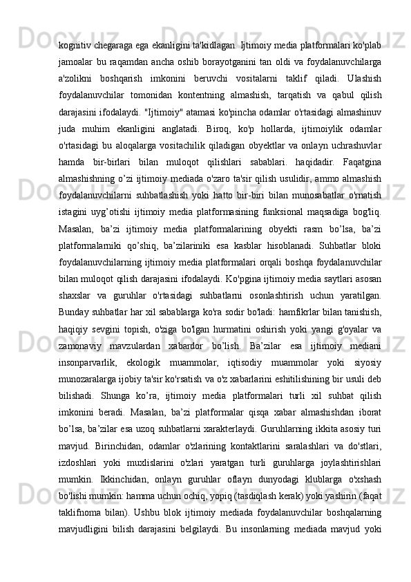 kognitiv chegaraga ega ekanligini ta'kidlagan. Ijtimoiy media platformalari ko'plab
jamoalar   bu   raqamdan   ancha   oshib   borayotganini   tan   oldi   va   foydalanuvchilarga
a'zolikni   boshqarish   imkonini   beruvchi   vositalarni   taklif   qiladi.   Ulashish
foydalanuvchilar   tomonidan   kontentning   almashish,   tarqatish   va   qabul   qilish
darajasini ifodalaydi. "Ijtimoiy" atamasi ko'pincha odamlar o'rtasidagi almashinuv
juda   muhim   ekanligini   anglatadi.   Biroq,   ko'p   hollarda,   ijtimoiylik   odamlar
o'rtasidagi   bu   aloqalarga   vositachilik   qiladigan   obyektlar   va   onlayn   uchrashuvlar
hamda   bir-birlari   bilan   muloqot   qilishlari   sabablari.   haqidadir.   Faqatgina
almashishning  o’zi  ijtimoiy mediada  o'zaro  ta'sir   qilish  usulidir,  ammo almashish
foydalanuvchilarni   suhbatlashish   yoki   hatto   bir-biri   bilan   munosabatlar   o'rnatish
istagini   uyg’otishi   ijtimoiy   media   platformasining   funksional   maqsadiga   bog'liq.
Masalan,   ba’zi   ijtimoiy   media   platformalarining   obyekti   rasm   bo’lsa,   ba’zi
platformalarniki   qo’shiq,   ba’zilariniki   esa   kasblar   hisoblanadi.   Suhbatlar   bloki
foydalanuvchilarning ijtimoiy media platformalari  orqali  boshqa foydalanuvchilar
bilan muloqot qilish darajasini ifodalaydi. Ko'pgina ijtimoiy media saytlari asosan
shaxslar   va   guruhlar   o'rtasidagi   suhbatlarni   osonlashtirish   uchun   yaratilgan.
Bunday suhbatlar har xil sabablarga ko'ra sodir bo'ladi: hamfikrlar bilan tanishish,
haqiqiy   sevgini   topish,   o'ziga   bo'lgan   hurmatini   oshirish   yoki   yangi   g'oyalar   va
zamonaviy   mavzulardan   xabardor   bo’lish.   Ba’zilar   esa   ijtimoiy   mediani
insonparvarlik,   ekologik   muammolar,   iqtisodiy   muammolar   yoki   siyosiy
munozaralarga ijobiy ta'sir ko'rsatish va o'z xabarlarini eshitilishining bir usuli deb
bilishadi.   Shunga   ko’ra,   ijtimoiy   media   platformalari   turli   xil   suhbat   qilish
imkonini   beradi.   Masalan,   ba’zi   platformalar   qisqa   xabar   almashishdan   iborat
bo’lsa, ba’zilar esa uzoq suhbatlarni xarakterlaydi. Guruhlarning ikkita asosiy turi
mavjud.   Birinchidan,   odamlar   o'zlarining   kontaktlarini   saralashlari   va   do'stlari,
izdoshlari   yoki   muxlislarini   o'zlari   yaratgan   turli   guruhlarga   joylashtirishlari
mumkin.   Ikkinchidan,   onlayn   guruhlar   oflayn   dunyodagi   klublarga   o'xshash
bo'lishi mumkin: hamma uchun ochiq, yopiq (tasdiqlash kerak) yoki yashirin (faqat
taklifnoma   bilan).   Ushbu   blok   ijtimoiy   mediada   foydalanuvchilar   boshqalarning
mavjudligini   bilish   darajasini   belgilaydi.   Bu   insonlarning   mediada   mavjud   yoki 