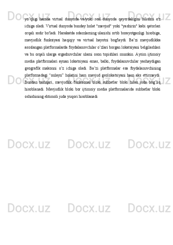 yo’qligi   hamda   virtual   dunyoda   va/yoki   real   dunyoda   qayerdaligini   bilishni   o'z
ichiga oladi. Virtual dunyoda bunday holat "mavjud" yoki "yashirin" kabi qatorlari
orqali sodir bo'ladi. Harakatda odamlarning ulanishi ortib borayotganligi hisobiga,
mavjudlik   funksiyasi   haqiqiy   va   virtual   hayotni   bog'laydi.   Ba’zi   mavjudlikka
asoslangan platformalarda foydalanuvchilar o’zlari borgan lokatsiyani belgilashlari
va bu orqali ularga ergashuvchilar  ularni oson topishlari  mumkin. Ayrim ijtimoiy
media   platformalari   aynan   lokatsiyani   emas,   balki,   foydalanuvchilar   yashaydigan
geografik   makonni   o’z   ichiga   oladi.   Ba’zi   platformalar   esa   foydalanuvchining
platformadagi   “onlayn”   holatini   ham   mavjud   geolokatsiyani   ham   aks   ettirmaydi.
Bundan   tashqari,   mavjudlik   funksional   bloki   suhbatlar   bloki   bilan   juda   bog’liq
hisoblanadi.   Mavjudlik   bloki   bor   ijtimoiy   media   platformalarida   suhbatlar   bloki
oshishining ehtimoli juda yuqori hisoblanadi 