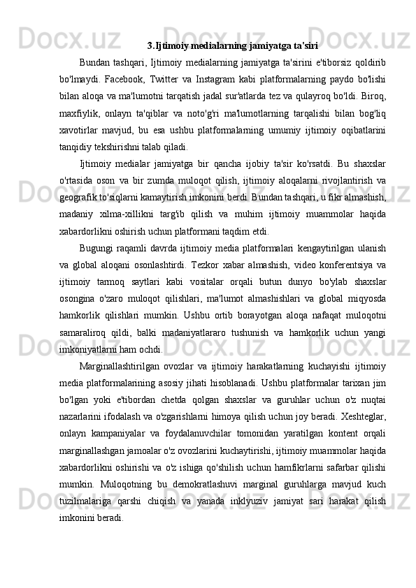 3.Ijtimoiy medialarning jamiyatga ta'siri
Bundan   tashqari,   Ijtimoiy   medialarning   jamiyatga   ta'sirini   e'tiborsiz   qoldirib
bo'lmaydi.   Facebook,   Twitter   va   Instagram   kabi   platformalarning   paydo   bo'lishi
bilan aloqa va ma'lumotni tarqatish jadal sur'atlarda tez va qulayroq bo'ldi. Biroq,
maxfiylik,   onlayn   ta'qiblar   va   noto'g'ri   ma'lumotlarning   tarqalishi   bilan   bog'liq
xavotirlar   mavjud,   bu   esa   ushbu   platformalarning   umumiy   ijtimoiy   oqibatlarini
tanqidiy tekshirishni talab qiladi.
Ijtimoiy   medialar   jamiyatga   bir   qancha   ijobiy   ta'sir   ko'rsatdi.   Bu   shaxslar
o'rtasida   oson   va   bir   zumda   muloqot   qilish,   ijtimoiy   aloqalarni   rivojlantirish   va
geografik to'siqlarni kamaytirish imkonini berdi. Bundan tashqari, u fikr almashish,
madaniy   xilma-xillikni   targ'ib   qilish   va   muhim   ijtimoiy   muammolar   haqida
xabardorlikni oshirish uchun platformani taqdim etdi.
Bugungi   raqamli   davrda   ijtimoiy   media   platformalari   kengaytirilgan   ulanish
va   global   aloqani   osonlashtirdi.   Tezkor   xabar   almashish,   video   konferentsiya   va
ijtimoiy   tarmoq   saytlari   kabi   vositalar   orqali   butun   dunyo   bo'ylab   shaxslar
osongina   o'zaro   muloqot   qilishlari,   ma'lumot   almashishlari   va   global   miqyosda
hamkorlik   qilishlari   mumkin.   Ushbu   ortib   borayotgan   aloqa   nafaqat   muloqotni
samaraliroq   qildi,   balki   madaniyatlararo   tushunish   va   hamkorlik   uchun   yangi
imkoniyatlarni ham ochdi.
Marginallashtirilgan   ovozlar   va   ijtimoiy   harakatlarning   kuchayishi   ijtimoiy
media  platformalarining   asosiy   jihati   hisoblanadi.   Ushbu   platformalar   tarixan  jim
bo'lgan   yoki   e'tibordan   chetda   qolgan   shaxslar   va   guruhlar   uchun   o'z   nuqtai
nazarlarini ifodalash va o'zgarishlarni himoya qilish uchun joy beradi. Xeshteglar,
onlayn   kampaniyalar   va   foydalanuvchilar   tomonidan   yaratilgan   kontent   orqali
marginallashgan jamoalar o'z ovozlarini kuchaytirishi, ijtimoiy muammolar haqida
xabardorlikni  oshirishi  va  o'z ishiga qo'shilish  uchun  hamfikrlarni  safarbar  qilishi
mumkin.   Muloqotning   bu   demokratlashuvi   marginal   guruhlarga   mavjud   kuch
tuzilmalariga   qarshi   chiqish   va   yanada   inklyuziv   jamiyat   sari   harakat   qilish
imkonini beradi. 