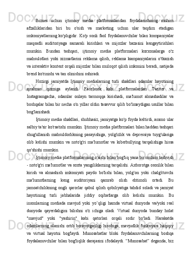 Biznes   uchun   ijtimoiy   media   platformalaridan   foydalanishning   muhim
afzalliklaridan   biri   bu   o'sish   va   marketing   uchun   ular   taqdim   etadigan
imkoniyatlarning  ko'pligidir.  Ko'p  sonli  faol   foydalanuvchilar   bilan  kompaniyalar
maqsadli   auditoriyaga   samarali   kirishlari   va   mijozlar   bazasini   kengaytirishlari
mumkin.   Bundan   tashqari,   ijtimoiy   media   platformalari   korxonalarga   o'z
mahsulotlari   yoki   xizmatlarini   reklama   qilish,   reklama   kampaniyalarini   o'tkazish
va interaktiv kontent orqali mijozlar bilan muloqot qilish imkonini beradi, natijada
brend ko'rinishi va tan olinishini oshiradi.
Hozirgi   jamiyatda   Ijtimoiy   medialarning   turli   shakllari   odamlar   hayotining
ajralmas   qismiga   aylandi.   Facebook   kabi   platformalardan   Twitter   va
Instagramgacha,   odamlar   onlayn   tarmoqqa   kirishadi,   ma'lumot   almashadilar   va
boshqalar bilan bir necha o'n yillar oldin tasavvur qilib bo'lmaydigan usullar bilan
bog'lanishadi.
Ijtimoiy media shakllari, shubhasiz, jamiyatga ko'p foyda keltirdi, ammo ular
salbiy ta'sir ko'rsatishi mumkin. Ijtimoiy media platformalari bilan haddan tashqari
shug'ullanish   mahsuldorlikning   pasayishiga,   yolg'izlik   va   depressiya   tuyg'ulariga
olib   kelishi   mumkin   va   noto'g'ri   ma'lumotlar   va   kiberbullying   tarqalishiga   hissa
qo'shishi mumkin.
Ijtimoiy media platformalarining o'sishi bilan bog'liq yana bir muhim tashvish
- noto'g'ri ma'lumotlar va soxta yangiliklarning tarqalishi. Axborotga osonlik bilan
kirish   va   almashish   imkoniyati   paydo   bo'lishi   bilan,   yolg'on   yoki   chalg'ituvchi
ma'lumotlarning   keng   auditoriyani   qamrab   olish   ehtimoli   ortadi.   Bu
jamoatchilikning   ongli   qarorlar   qabul   qilish   qobiliyatiga   tahdid   soladi   va   jamiyat
hayotining   turli   jabhalarida   jiddiy   oqibatlarga   olib   kelishi   mumkin.   Bu
insonlarning   mediada   mavjud   yoki   yo’qligi   hamda   virtual   dunyoda   va/yoki   real
dunyoda   qayerdaligini   bilishni   o'z   ichiga   oladi.   Virtual   dunyoda   bunday   holat
"mavjud"   yoki   "yashirin"   kabi   qatorlari   orqali   sodir   bo'ladi.   Harakatda
odamlarning   ulanishi   ortib   borayotganligi   hisobiga,   mavjudlik   funksiyasi   haqiqiy
va   virtual   hayotni   bog'laydi.   Munosabatlar   bloki   foydalanuvchilarning   boshqa
foydalanuvchilar  bilan  bog'liqlik  darajasini   ifodalaydi.  “Munosabat”   deganda,  biz 