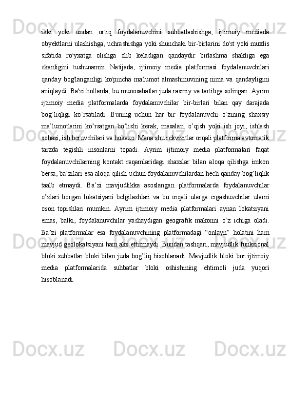ikki   yoki   undan   ortiq   foydalanuvchini   suhbatlashishga,   ijtimoiy   mediada
obyektlarni ulashishga, uchrashishga yoki shunchaki bir-birlarini do'st yoki muxlis
sifatida   ro'yxatga   olishga   olib   keladigan   qandaydir   birlashma   shakliga   ega
ekanligini   tushunamiz.   Natijada,   ijtimoiy   media   platformasi   foydalanuvchilari
qanday   bog'langanligi   ko'pincha   ma'lumot   almashinuvining   nima   va   qandayligini
aniqlaydi. Ba'zi hollarda, bu munosabatlar juda rasmiy va tartibga solingan. Ayrim
ijtimoiy   media   platformalarda   foydalanuvchilar   bir-birlari   bilan   qay   darajada
bog’liqligi   ko’rsatiladi.   Buning   uchun   har   bir   foydalanuvchi   o’zining   shaxsiy
ma’lumotlarini   ko’rsatgan   bo’lishi   kerak,   masalan,   o’qish   yoki   ish   joyi,   ishlash
sohasi, ish beruvchilari va hokazo. Mana shu rekvizitlar orqali platforma avtomatik
tarzda   tegishli   insonlarni   topadi.   Ayrim   ijtimoiy   media   platformalari   faqat
foydalanuvchilarning   kontakt   raqamlaridagi   shaxslar   bilan   aloqa   qilishga   imkon
bersa, ba’zilari esa aloqa qilish uchun foydalanuvchilardan hech qanday bog’liqlik
taalb   etmaydi.   Ba’zi   mavjudlikka   asoslangan   platformalarda   foydalanuvchilar
o’zlari   borgan   lokatsiyani   belgilashlari   va   bu   orqali   ularga   ergashuvchilar   ularni
oson   topishlari   mumkin.   Ayrim   ijtimoiy   media   platformalari   aynan   lokatsiyani
emas,   balki,   foydalanuvchilar   yashaydigan   geografik   makonni   o’z   ichiga   oladi.
Ba’zi   platformalar   esa   foydalanuvchining   platformadagi   “onlayn”   holatini   ham
mavjud geolokatsiyani ham aks ettirmaydi. Bundan tashqari, mavjudlik funksional
bloki suhbatlar bloki bilan juda bog’liq hisoblanadi. Mavjudlik bloki  bor ijtimoiy
media   platformalarida   suhbatlar   bloki   oshishining   ehtimoli   juda   yuqori
hisoblanadi. 
