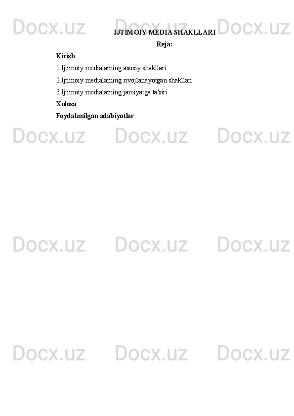 IJTIMOIY MEDIA SHAKLLARI
Reja:
Kirish
1.Ijtimoiy medialarning asosiy shakllari
2.Ijtimoiy medialarning rivojlanayotgan shakllari
3.Ijtimoiy medialarning jamiyatga ta'siri
Xulosa
Foydalanilgan adabiyotlar 