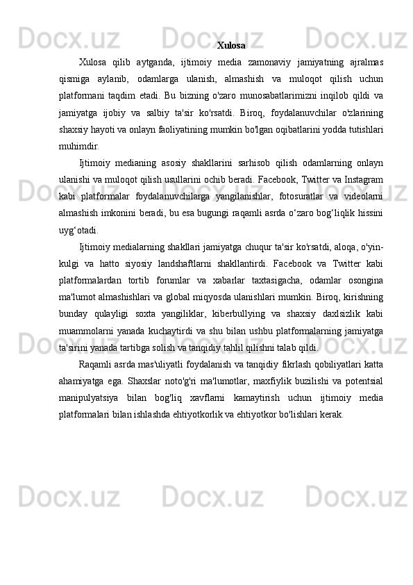 Xulosa
Xulosa   qilib   aytganda,   ijtimoiy   media   zamonaviy   jamiyatning   ajralmas
qismiga   aylanib,   odamlarga   ulanish,   almashish   va   muloqot   qilish   uchun
platformani   taqdim   etadi.   Bu   bizning   o'zaro   munosabatlarimizni   inqilob   qildi   va
jamiyatga   ijobiy   va   salbiy   ta'sir   ko'rsatdi.   Biroq,   foydalanuvchilar   o'zlarining
shaxsiy hayoti va onlayn faoliyatining mumkin bo'lgan oqibatlarini yodda tutishlari
muhimdir.
Ijtimoiy   medianing   asosiy   shakllarini   sarhisob   qilish   odamlarning   onlayn
ulanishi va muloqot qilish usullarini ochib beradi. Facebook, Twitter va Instagram
kabi   platformalar   foydalanuvchilarga   yangilanishlar,   fotosuratlar   va   videolarni
almashish imkonini beradi, bu esa bugungi raqamli asrda o‘zaro bog‘liqlik hissini
uyg‘otadi.
Ijtimoiy medialarning shakllari jamiyatga chuqur ta'sir ko'rsatdi, aloqa, o'yin-
kulgi   va   hatto   siyosiy   landshaftlarni   shakllantirdi.   Facebook   va   Twitter   kabi
platformalardan   tortib   forumlar   va   xabarlar   taxtasigacha,   odamlar   osongina
ma'lumot almashishlari va global miqyosda ulanishlari mumkin. Biroq, kirishning
bunday   qulayligi   soxta   yangiliklar,   kiberbullying   va   shaxsiy   daxlsizlik   kabi
muammolarni   yanada   kuchaytirdi   va   shu   bilan   ushbu   platformalarning   jamiyatga
ta'sirini yanada tartibga solish va tanqidiy tahlil qilishni talab qildi.
Raqamli asrda mas'uliyatli foydalanish va tanqidiy fikrlash qobiliyatlari katta
ahamiyatga   ega.   Shaxslar   noto'g'ri   ma'lumotlar,   maxfiylik   buzilishi   va   potentsial
manipulyatsiya   bilan   bog'liq   xavflarni   kamaytirish   uchun   ijtimoiy   media
platformalari bilan ishlashda ehtiyotkorlik va ehtiyotkor bo'lishlari kerak. 