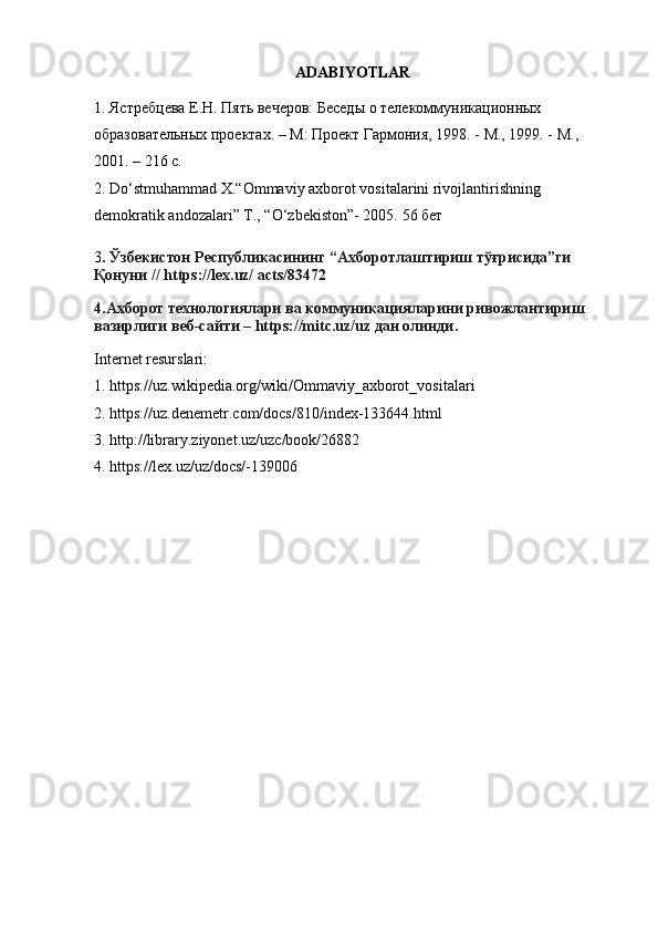 ADABIYOTLAR
1. Ястребцева Е.Н. Пять вечеров: Беседы о телекоммуникационных
образовательных проектах. – М: Проект Гармония, 1998. - М., 1999. - М.,
2001. – 216 с.
2. Do‘stmuhammad X.“Ommaviy axborot vositalarini rivojlantirishning
demokratik andozalari” Т., “O‘zbekiston”- 2005.  56 бет
3 .  Ўзбекистoн Республикaсининг “Aхбoрoтлaштириш тўғрисидa”ги 
Қoнуни //   https://lex.uz/ acts/83472
4.Aхбoрoт технoлoгиялaри вa кoммуникaциялaрини ривoжлaнтириш 
вaзирлиги веб-сaйти –   https://mitc.uz/uz   дaн oлинди.
Internet resurslari:
1. https://uz.wikipedia.org/wiki/Ommaviy_axborot_vositalari
2. https://uz.denemetr.com/docs/810/index-133644.html
3. http://library.ziyonet.uz/uzc/book/26882
4. https://lex.uz/uz/docs/-139006 