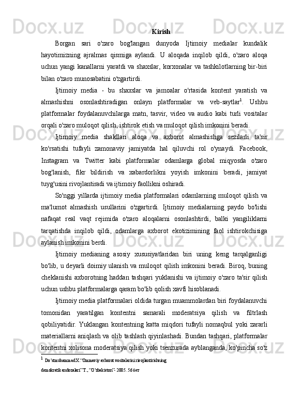 Kirish
Borgan   sari   o'zaro   bog'langan   dunyoda   Ijtimoiy   medialar   kundalik
hayotimizning   ajralmas   qismiga   aylandi.   U   aloqada   inqilob   qildi,   o'zaro   aloqa
uchun yangi  kanallarni yaratdi va shaxslar, korxonalar  va tashkilotlarning bir-biri
bilan o'zaro munosabatini o'zgartirdi.
Ijtimoiy   media   -   bu   shaxslar   va   jamoalar   o'rtasida   kontent   yaratish   va
almashishni   osonlashtiradigan   onlayn   platformalar   va   veb-saytlar 1
.   Ushbu
platformalar   foydalanuvchilarga   matn,   tasvir,   video   va   audio   kabi   turli   vositalar
orqali o'zaro muloqot qilish, ishtirok etish va muloqot qilish imkonini beradi.
Ijtimoiy   media   shakllari   aloqa   va   axborot   almashishga   sezilarli   ta'sir
ko'rsatishi   tufayli   zamonaviy   jamiyatda   hal   qiluvchi   rol   o'ynaydi.   Facebook,
Instagram   va   Twitter   kabi   platformalar   odamlarga   global   miqyosda   o'zaro
bog'lanish,   fikr   bildirish   va   xabardorlikni   yoyish   imkonini   beradi,   jamiyat
tuyg'usini rivojlantiradi va ijtimoiy faollikni oshiradi.
So'nggi   yillarda   ijtimoiy   media   platformalari   odamlarning   muloqot   qilish   va
ma'lumot   almashish   usullarini   o'zgartirdi.   Ijtimoiy   medialarning   paydo   bo'lishi
nafaqat   real   vaqt   rejimida   o'zaro   aloqalarni   osonlashtirdi,   balki   yangiliklarni
tarqatishda   inqilob   qildi,   odamlarga   axborot   ekotizimining   faol   ishtirokchisiga
aylanish imkonini berdi.
Ijtimoiy   medianing   asosiy   xususiyatlaridan   biri   uning   keng   tarqalganligi
bo'lib, u deyarli doimiy ulanish va muloqot qilish imkonini beradi. Biroq, buning
cheklanishi  axborotning haddan tashqari  yuklanishi  va ijtimoiy o'zaro ta'sir  qilish
uchun ushbu platformalarga qaram bo'lib qolish xavfi hisoblanadi.
Ijtimoiy media platformalari oldida turgan muammolardan biri foydalanuvchi
tomonidan   yaratilgan   kontentni   samarali   moderatsiya   qilish   va   filtrlash
qobiliyatidir.   Yuklangan   kontentning   katta   miqdori   tufayli   nomaqbul   yoki   zararli
materiallarni aniqlash va olib tashlash qiyinlashadi. Bundan tashqari, platformalar
kontentni xolisona moderatsiya qilish yoki tsenzurada ayblanganda, ko'pincha so'z
1
  Do‘stmuhammad X.“Ommaviy axborot vositalarini rivojlantirishning
demokratik andozalari” Т., “O‘zbekiston”- 2005.  56 бет 