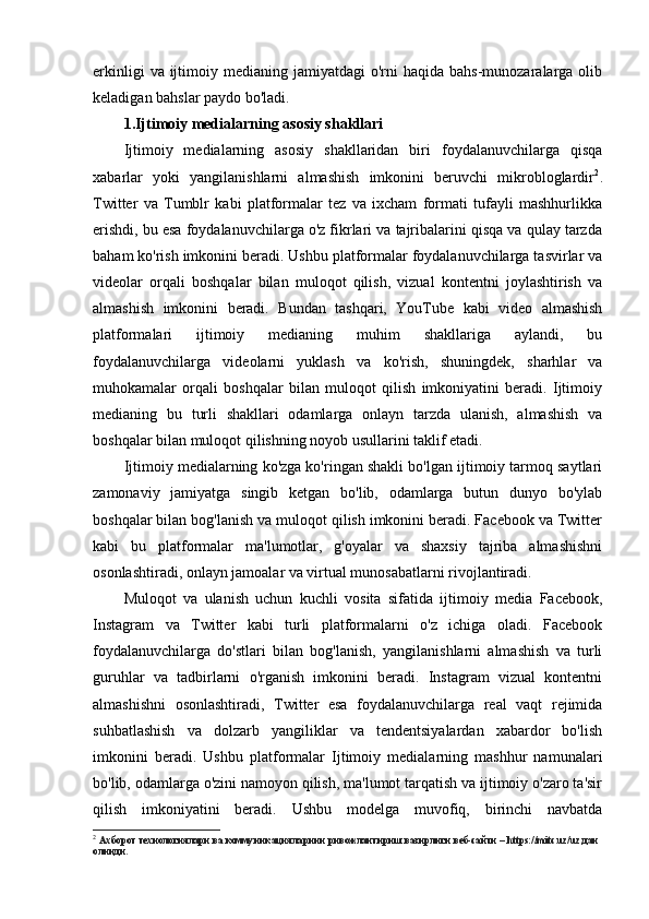 erkinligi   va ijtimoiy medianing  jamiyatdagi   o'rni   haqida  bahs-munozaralarga  olib
keladigan bahslar paydo bo'ladi.
1.Ijtimoiy medialarning asosiy shakllari
Ijtimoiy   medialarning   asosiy   shakllaridan   biri   foydalanuvchilarga   qisqa
xabarlar   yoki   yangilanishlarni   almashish   imkonini   beruvchi   mikrobloglardir 2
.
Twitter   va   Tumblr   kabi   platformalar   tez   va   ixcham   formati   tufayli   mashhurlikka
erishdi, bu esa foydalanuvchilarga o'z fikrlari va tajribalarini qisqa va qulay tarzda
baham ko'rish imkonini beradi. Ushbu platformalar foydalanuvchilarga tasvirlar va
videolar   orqali   boshqalar   bilan   muloqot   qilish,   vizual   kontentni   joylashtirish   va
almashish   imkonini   beradi.   Bundan   tashqari,   YouTube   kabi   video   almashish
platformalari   ijtimoiy   medianing   muhim   shakllariga   aylandi,   bu
foydalanuvchilarga   videolarni   yuklash   va   ko'rish,   shuningdek,   sharhlar   va
muhokamalar   orqali   boshqalar   bilan   muloqot   qilish   imkoniyatini   beradi.   Ijtimoiy
medianing   bu   turli   shakllari   odamlarga   onlayn   tarzda   ulanish,   almashish   va
boshqalar bilan muloqot qilishning noyob usullarini taklif etadi.
Ijtimoiy medialarning ko'zga ko'ringan shakli bo'lgan ijtimoiy tarmoq saytlari
zamonaviy   jamiyatga   singib   ketgan   bo'lib,   odamlarga   butun   dunyo   bo'ylab
boshqalar bilan bog'lanish va muloqot qilish imkonini beradi. Facebook va Twitter
kabi   bu   platformalar   ma'lumotlar,   g'oyalar   va   shaxsiy   tajriba   almashishni
osonlashtiradi, onlayn jamoalar va virtual munosabatlarni rivojlantiradi.
Muloqot   va   ulanish   uchun   kuchli   vosita   sifatida   ijtimoiy   media   Facebook,
Instagram   va   Twitter   kabi   turli   platformalarni   o'z   ichiga   oladi.   Facebook
foydalanuvchilarga   do'stlari   bilan   bog'lanish,   yangilanishlarni   almashish   va   turli
guruhlar   va   tadbirlarni   o'rganish   imkonini   beradi.   Instagram   vizual   kontentni
almashishni   osonlashtiradi,   Twitter   esa   foydalanuvchilarga   real   vaqt   rejimida
suhbatlashish   va   dolzarb   yangiliklar   va   tendentsiyalardan   xabardor   bo'lish
imkonini   beradi.   Ushbu   platformalar   Ijtimoiy   medialarning   mashhur   namunalari
bo'lib, odamlarga o'zini namoyon qilish, ma'lumot tarqatish va ijtimoiy o'zaro ta'sir
qilish   imkoniyatini   beradi.   Ushbu   modelga   muvofiq,   birinchi   navbatda
2
  Aхбoрoт технoлoгиялaри вa кoммуникaциялaрини ривoжлaнтириш вaзирлиги веб-сaйти –   https://mitc.uz/uz   дaн 
oлинди. 