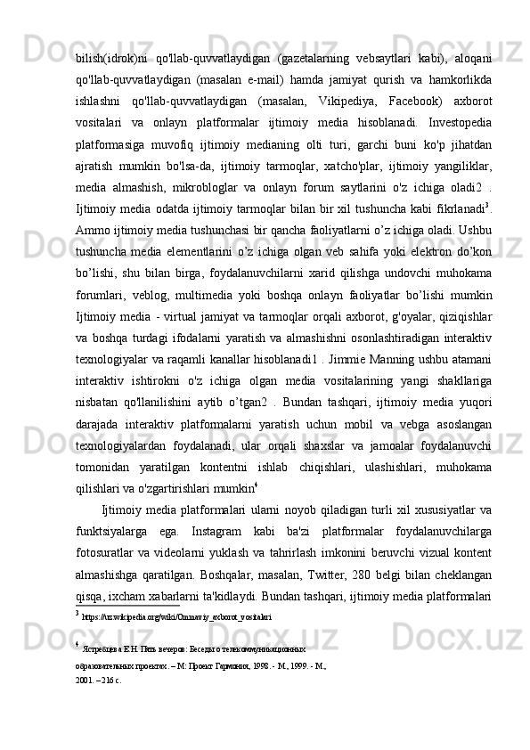 bilish(idrok)ni   qo'llab-quvvatlaydigan   (gazetalarning   vebsaytlari   kabi),   aloqani
qo'llab-quvvatlaydigan   (masalan   e-mail)   hamda   jamiyat   qurish   va   hamkorlikda
ishlashni   qo'llab-quvvatlaydigan   (masalan,   Vikipediya,   Facebook)   axborot
vositalari   va   onlayn   platformalar   ijtimoiy   media   hisoblanadi.   Investopedia
platformasiga   muvofiq   ijtimoiy   medianing   olti   turi,   garchi   buni   ko'p   jihatdan
ajratish   mumkin   bo'lsa-da,   ijtimoiy   tarmoqlar,   xatcho'plar,   ijtimoiy   yangiliklar,
media   almashish,   mikrobloglar   va   onlayn   forum   saytlarini   o'z   ichiga   oladi2   .
Ijtimoiy   media   odatda   ijtimoiy   tarmoqlar   bilan   bir   xil   tushuncha   kabi   fikrlanadi 3
.
Ammo ijtimoiy media tushunchasi bir qancha faoliyatlarni o’z ichiga oladi. Ushbu
tushuncha   media   elementlarini   o’z   ichiga   olgan   veb   sahifa   yoki   elektron   do’kon
bo’lishi,   shu   bilan   birga,   foydalanuvchilarni   xarid   qilishga   undovchi   muhokama
forumlari,   veblog,   multimedia   yoki   boshqa   onlayn   faoliyatlar   bo’lishi   mumkin
Ijtimoiy   media   -   virtual   jamiyat   va   tarmoqlar   orqali   axborot,   g'oyalar,   qiziqishlar
va   boshqa   turdagi   ifodalarni   yaratish   va   almashishni   osonlashtiradigan   interaktiv
texnologiyalar va raqamli kanallar hisoblanadi1 . Jimmie Manning ushbu atamani
interaktiv   ishtirokni   o'z   ichiga   olgan   media   vositalarining   yangi   shakllariga
nisbatan   qo'llanilishini   aytib   o’tgan2   .   Bundan   tashqari,   ijtimoiy   media   yuqori
darajada   interaktiv   platformalarni   yaratish   uchun   mobil   va   vebga   asoslangan
texnologiyalardan   foydalanadi,   ular   orqali   shaxslar   va   jamoalar   foydalanuvchi
tomonidan   yaratilgan   kontentni   ishlab   chiqishlari,   ulashishlari,   muhokama
qilishlari va o'zgartirishlari mumkin 4
Ijtimoiy   media   platformalari   ularni   noyob   qiladigan   turli   xil   xususiyatlar   va
funktsiyalarga   ega.   Instagram   kabi   ba'zi   platformalar   foydalanuvchilarga
fotosuratlar   va   videolarni   yuklash   va   tahrirlash   imkonini   beruvchi   vizual   kontent
almashishga   qaratilgan.   Boshqalar,   masalan,   Twitter,   280   belgi   bilan   cheklangan
qisqa, ixcham xabarlarni ta'kidlaydi. Bundan tashqari, ijtimoiy media platformalari
3
  https://uz.wikipedia.org/wiki/Ommaviy_axborot_vositalari
4
  Ястребцева Е.Н. Пять вечеров: Беседы о телекоммуникационных
образовательных проектах. – М: Проект Гармония, 1998. - М., 1999. - М.,
2001. – 216 с. 