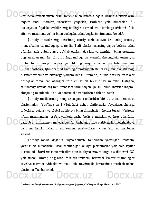 ko'pincha   foydalanuvchilarga   kontent   bilan   o'zaro   aloqada   bo'lish   funksiyalarini
taqdim   etadi,   masalan,   xabarlarni   yoqtirish,   sharhlash   yoki   almashish.   Bu
xususiyatlar   foydalanuvchilarning   faolligini   oshiradi   va   odamlarga   o'zlarini   ifoda
etish va mazmunli yo'llar bilan boshqalar bilan bog'lanish imkonini beradi 5
.
Ijtimoiy   medialarning   o'sishining   asosiy   oqibatlaridan   biri   uning   shaxsiy
munosabatlar   va   muloqotga   ta'siridir.   Turli   platformalarning   paydo   bo'lishi   bilan
odamlar   endi   butun   dunyo   bo'ylab   oilalari,   do'stlari   va   tanishlari   bilan   osongina
bog'lanishlari mumkin. Biroq, onlayn muloqotga tayanish, shuningdek, yuzma-yuz
muloqotning   pasayishiga   va   yaqinlikning   yo'qolishiga   olib   kelishi   mumkin.
Bundan tashqari, Ijtimoiy medialarning ommaviy tabiati shaxsiy munosabatlardagi
tushunmovchilik   va   nizolarga   yordam   berishi   mumkin,   chunki   shaxsiy   masalalar
boshqalar   tomonidan   osongina   fosh   etilishi   va   tekshirilishi   mumkin.   Natijada,
zamonaviy   davrda   sog'lom   munosabatlarni   saqlab   qolish   uchun   shaxslar   raqamli
aloqaning murakkabliklari va potentsial tuzoqlaridan o'tishlari kerak.
Ijtimoiy   medialarning   keng   tarqalgan   shakllaridan   biri   bu   video   almashish
platformalari.   YouTube   va   TikTok   kabi   ushbu   platformalar   foydalanuvchilarga
videolarni yuklash va global auditoriya bilan almashish imkonini beradi. Videolar
ta'lim   mazmunidan   tortib   o'yin-kulgigacha   bo'lishi   mumkin   va   ko'p   odamlarni
qamrab olish imkoniyatiga ega. Bundan tashqari, ushbu platformalar monetizatsiya
va   brend   hamkorliklari   orqali   kontent   yaratuvchilar   uchun   daromad   manbaiga
aylandi.
Ijtimoiy   media   deganda   foydalanuvchi   tomonidan   yaratilgan   kontentni
yaratish   va   almashishni   osonlashtiradigan   onlayn   platformalar   yoki   veb-saytlar
tushuniladi.   Ba'zi   mashhur   misollar   orasida   foydalanuvchilarga   o'z   fikrlarini   280
yoki   undan   kamroq   belgilarda   ifodalash   imkonini   beruvchi   Twitter   mikrobloglar
sayti   va   tasvirlar,   videolar   va   matn   kabi   multimedia   kontentini   almashish   uchun
platforma Tumblr kiradi.
5
  Ўзбекистoн Республикaсининг “Aхбoрoтлaштириш тўғрисидa”ги Қoнуни //   https://lex.uz/ acts/83472 