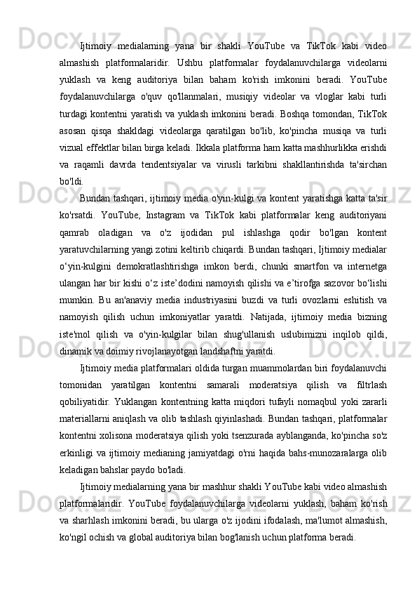 Ijtimoiy   medialarning   yana   bir   shakli   YouTube   va   TikTok   kabi   video
almashish   platformalaridir.   Ushbu   platformalar   foydalanuvchilarga   videolarni
yuklash   va   keng   auditoriya   bilan   baham   ko'rish   imkonini   beradi.   YouTube
foydalanuvchilarga   o'quv   qo'llanmalari,   musiqiy   videolar   va   vloglar   kabi   turli
turdagi kontentni yaratish va yuklash imkonini beradi. Boshqa tomondan, TikTok
asosan   qisqa   shakldagi   videolarga   qaratilgan   bo'lib,   ko'pincha   musiqa   va   turli
vizual effektlar bilan birga keladi. Ikkala platforma ham katta mashhurlikka erishdi
va   raqamli   davrda   tendentsiyalar   va   virusli   tarkibni   shakllantirishda   ta'sirchan
bo'ldi.
Bundan tashqari, ijtimoiy media o'yin-kulgi va kontent yaratishga katta ta'sir
ko'rsatdi.   YouTube,   Instagram   va   TikTok   kabi   platformalar   keng   auditoriyani
qamrab   oladigan   va   o'z   ijodidan   pul   ishlashga   qodir   bo'lgan   kontent
yaratuvchilarning yangi zotini keltirib chiqardi. Bundan tashqari, Ijtimoiy medialar
o‘yin-kulgini   demokratlashtirishga   imkon   berdi,   chunki   smartfon   va   internetga
ulangan har bir kishi o‘z iste’dodini namoyish qilishi va e’tirofga sazovor bo‘lishi
mumkin.   Bu   an'anaviy   media   industriyasini   buzdi   va   turli   ovozlarni   eshitish   va
namoyish   qilish   uchun   imkoniyatlar   yaratdi.   Natijada,   ijtimoiy   media   bizning
iste'mol   qilish   va   o'yin-kulgilar   bilan   shug'ullanish   uslubimizni   inqilob   qildi,
dinamik va doimiy rivojlanayotgan landshaftni yaratdi.
Ijtimoiy media platformalari oldida turgan muammolardan biri foydalanuvchi
tomonidan   yaratilgan   kontentni   samarali   moderatsiya   qilish   va   filtrlash
qobiliyatidir.   Yuklangan   kontentning   katta   miqdori   tufayli   nomaqbul   yoki   zararli
materiallarni aniqlash va olib tashlash qiyinlashadi. Bundan tashqari, platformalar
kontentni xolisona moderatsiya qilish yoki tsenzurada ayblanganda, ko'pincha so'z
erkinligi   va ijtimoiy medianing  jamiyatdagi   o'rni   haqida  bahs-munozaralarga  olib
keladigan bahslar paydo bo'ladi.
Ijtimoiy medialarning yana bir mashhur shakli YouTube kabi video almashish
platformalaridir.   YouTube   foydalanuvchilarga   videolarni   yuklash,   baham   ko'rish
va sharhlash imkonini beradi, bu ularga o'z ijodini ifodalash, ma'lumot almashish,
ko'ngil ochish va global auditoriya bilan bog'lanish uchun platforma beradi. 