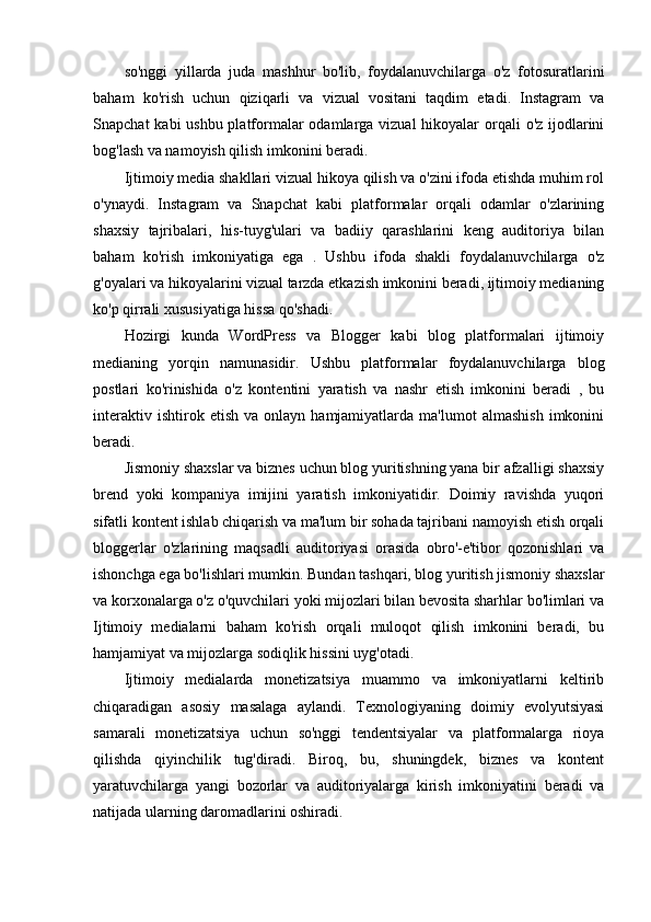 so'nggi   yillarda   juda   mashhur   bo'lib,   foydalanuvchilarga   o'z   fotosuratlarini
baham   ko'rish   uchun   qiziqarli   va   vizual   vositani   taqdim   etadi.   Instagram   va
Snapchat  kabi ushbu platformalar  odamlarga vizual  hikoyalar  orqali  o'z ijodlarini
bog'lash va namoyish qilish imkonini beradi.
Ijtimoiy media shakllari vizual hikoya qilish va o'zini ifoda etishda muhim rol
o'ynaydi.   Instagram   va   Snapchat   kabi   platformalar   orqali   odamlar   o'zlarining
shaxsiy   tajribalari,   his-tuyg'ulari   va   badiiy   qarashlarini   keng   auditoriya   bilan
baham   ko'rish   imkoniyatiga   ega   .   Ushbu   ifoda   shakli   foydalanuvchilarga   o'z
g'oyalari va hikoyalarini vizual tarzda etkazish imkonini beradi, ijtimoiy medianing
ko'p qirrali xususiyatiga hissa qo'shadi.
Hozirgi   kunda   WordPress   va   Blogger   kabi   blog   platformalari   ijtimoiy
medianing   yorqin   namunasidir.   Ushbu   platformalar   foydalanuvchilarga   blog
postlari   ko'rinishida   o'z   kontentini   yaratish   va   nashr   etish   imkonini   beradi   ,   bu
interaktiv   ishtirok  etish   va   onlayn  hamjamiyatlarda   ma'lumot   almashish   imkonini
beradi.
Jismoniy shaxslar va biznes uchun blog yuritishning yana bir afzalligi shaxsiy
brend   yoki   kompaniya   imijini   yaratish   imkoniyatidir.   Doimiy   ravishda   yuqori
sifatli kontent ishlab chiqarish va ma'lum bir sohada tajribani namoyish etish orqali
bloggerlar   o'zlarining   maqsadli   auditoriyasi   orasida   obro'-e'tibor   qozonishlari   va
ishonchga ega bo'lishlari mumkin. Bundan tashqari, blog yuritish jismoniy shaxslar
va korxonalarga o'z o'quvchilari yoki mijozlari bilan bevosita sharhlar bo'limlari va
Ijtimoiy   medialarni   baham   ko'rish   orqali   muloqot   qilish   imkonini   beradi,   bu
hamjamiyat va mijozlarga sodiqlik hissini uyg'otadi.
Ijtimoiy   medialarda   monetizatsiya   muammo   va   imkoniyatlarni   keltirib
chiqaradigan   asosiy   masalaga   aylandi.   Texnologiyaning   doimiy   evolyutsiyasi
samarali   monetizatsiya   uchun   so'nggi   tendentsiyalar   va   platformalarga   rioya
qilishda   qiyinchilik   tug'diradi.   Biroq,   bu,   shuningdek,   biznes   va   kontent
yaratuvchilarga   yangi   bozorlar   va   auditoriyalarga   kirish   imkoniyatini   beradi   va
natijada ularning daromadlarini oshiradi.  