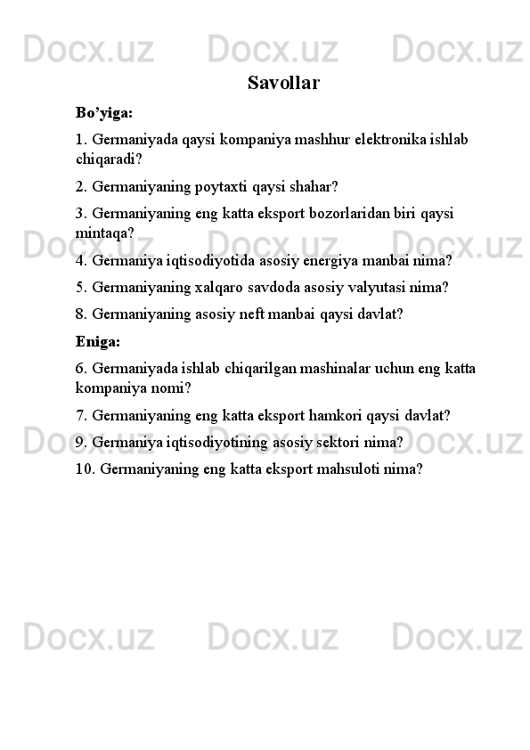 Savollar
Bo’yiga:
1. Germaniyada qaysi kompaniya mashhur elektronika ishlab 
chiqaradi?
2. Germaniyaning poytaxti qaysi shahar?
3. Germaniyaning eng katta eksport bozorlaridan biri qaysi 
mintaqa?
4. Germaniya iqtisodiyotida asosiy energiya manbai nima?
5. Germaniyaning xalqaro savdoda asosiy valyutasi nima?
8. Germaniyaning asosiy neft manbai qaysi davlat?
Eniga:
6. Germaniyada ishlab chiqarilgan mashinalar uchun eng katta 
kompaniya nomi?
7. Germaniyaning eng katta eksport hamkori qaysi davlat?
9. Germaniya iqtisodiyotining asosiy sektori nima?
10. Germaniyaning eng katta eksport mahsuloti nima? 