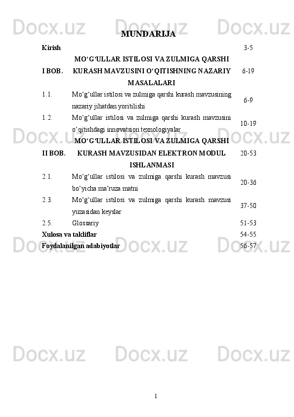 MUNDARIJA
Kirish 3-5
I BOB. MO‘G ULLAR ISTILOSI VA ZULMIGA QARSHIʻ
KURASH  MAVZUSINI  O‘QITISHNING NAZARIY
MASALALARI 6-19
1.1. Mo‘g ullar istilosi va zulmiga qarshi kurash	
ʻ  mavzusining
nazariy  jihatdan yoritilishi 6-9
1.2. Mo‘g ullar   istilosi   va   zulmiga   qarshi   kurash
ʻ   mavzusini
o‘qitishdagi inn o vatsion  texnologiya lar 10-19
II BOB. MO‘G ULLAR ISTILOSI VA ZULMIGA QARSHI	
ʻ
KURASH   MAVZUSIDAN ELEKTRON MODUL
ISHLANMASI 20-53
2.1. Mo‘g‘ullar   istilosi   va   zulmiga   qarshi   kurash   mavzusi
bo‘yicha ma’ruza matni 20-36
2.3. Mo‘g‘ullar   istilosi   va   zulmiga   qarshi   kurash   mavzusi
yuzasidan keyslar 37-50
2.5. Glossariy 51-53
Xulosa va takliflar 54-55
Foydalanilgan adabiyotlar 56-57
1 