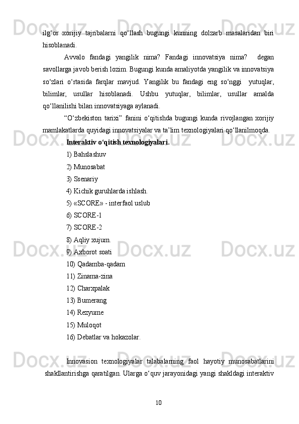 ilg‘or   xorijiy   tajribalarni   qo‘llash   bugungi   kunning   dolzarb   masalaridan   biri
hisoblanadi.
Avvalo   fandagi   yangilik   nima?   Fandagi   innovatsiya   nima?     degan
savollarga javob berish lozim. Bugungi kunda amaliyotda yangilik va innovatsiya
so‘zlari   o‘rtasida   farqlar   mavjud.   Yangilik   bu   fandagi   eng   so‘nggi     yutuqlar,
bilimlar,   usullar   hisoblanadi.   Ushbu   yutuqlar,   bilimlar,   usullar   amalda
qo‘llanilishi bilan innovatsiyaga aylanadi.
“O‘zbekiston   tarixi ”   fanini   o‘qitishda   bugungi   kunda   rivojlangan   xorijiy
mamlakatlarda quyidagi innovatsiyalar va ta’lim texnologiyalari qo‘llanilmoqda.
I nteraktiv  o‘qitish texnologiyalari .
1)  Bahslashuv
2) Munosabat
3) Ssenariy
4) Kichik guruhlarda ishlash.
5) «SCORE» -  interfaol   uslub
6) SCORE-1
7) SCORE-2
8)  Aqliy xujum.
9) Axborot soati
10) Qadamba-qadam
11) Zinama-zina
12) Charxpalak
13) Bumerang
14) Rezyume
15) Muloqot
16) Debatlar  va hokazolar.
Innovasion   texnologiyalar   talabalarning   faol   hayotiy   munosabatlarini
shakllantirishga qaratilgan. Ularga o‘quv jarayonidagi yangi shakldagi interaktiv
10 