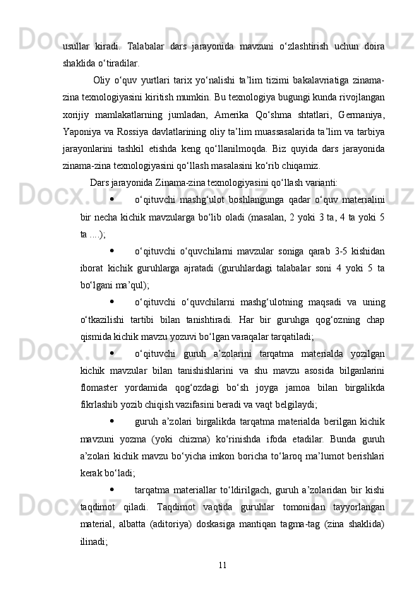 usullar   kiradi.   Talabalar   dars   jarayonida   mavzuni   o‘zlashtirish   uchun   doira
shaklida o‘tiradilar.
Oliy   o‘quv   yurtlari   tarix   yo‘nalishi   ta’lim   tizimi   bakalavriatiga   zinama-
zina texnologiyasini kiritish mumkin. Bu texnologiya bugungi kunda rivojlangan
xorijiy   mamlakatlarning   jumladan,   Amerika   Qo‘shma   shtatlari,   Germaniya,
Yaponiya va Rossiya davlatlarining oliy ta’lim muassasalarida ta’lim va tarbiya
jarayonlarini   tashkil   etishda   keng   qo‘llanilmoqda.   Biz   quyida   dars   jarayonida
zinama-zina texnologiyasini qo‘llash masalasini ko‘rib chiqamiz.
Dars jarayonida Zinama-zina texnologiyasini qo‘llash varianti:
 o‘qituvchi   mashg‘ulot   boshlangunga   qadar   o‘quv   materialini
bir necha kichik mavzularga bo‘lib oladi (masalan, 2 yoki 3 ta, 4 ta yoki 5
ta ....);
 o‘qituvchi   o‘quvchilarni   mavzular   soniga   qarab   3-5   kishidan
iborat   kichik   guruhlarga   ajratadi   (guruhlardagi   talabalar   soni   4   yoki   5   ta
bo‘lgani ma’qul);
 o‘qituvchi   o‘quvchilarni   mashg‘ulotning   maqsadi   va   uning
o‘tkazilishi   tartibi   bilan   tanishtiradi.   Har   bir   guruhga   qog‘ozning   chap
qismida kichik mavzu yozuvi bo‘lgan varaqalar tarqatiladi;
 o‘qituvchi   guruh   a’zolarini   tarqatma   materialda   yozilgan
kichik   mavzular   bilan   tanishishlarini   va   shu   mavzu   asosida   bilganlarini
flomaster   yordamida   qog‘ozdagi   bo‘sh   joyga   jamoa   bilan   birgalikda
fikrlashib yozib chiqish vazifasini beradi va vaqt belgilaydi;
 guruh   a’zolari   birgalikda   tarqatma   materialda   berilgan   kichik
mavzuni   yozma   (yoki   chizma)   ko‘rinishda   ifoda   etadilar.   Bunda   guruh
a’zolari  kichik mavzu bo‘yicha imkon boricha to‘laroq ma’lumot  berishlari
kerak bo‘ladi;
 tarqatma   materiallar   to‘ldirilgach,   guruh   a’zolaridan   bir   kishi
taqdimot   qiladi.   Taqdimot   vaqtida   guruhlar   tomonidan   tayyorlangan
material,   albatta   (aditoriya)   doskasiga   mantiqan   tagma-tag   (zina   shaklida)
ilinadi;
11 