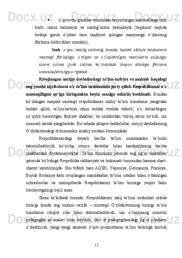  o‘qituvchi guruhlar tomonidan tayyorlangan materiallarga izoh
berib,   ularni   baholaydi   va   mashg‘ulotni   yakunlaydi   (taqdimot   vaqtida
boshqa   guruh   a’zolari   ham   taqdimot   qilingan   mazmunga   o‘zlarining
fikrlarini bildirishlari mumkin);
Izoh :   o‘quv   mashg‘ulotining   bunday   tashkil   etilishi   talabalarni
muctaqil   fikrlashga,   o‘tilgan   va   o‘zlashtirilgan   mavzularni   eslashga,
ularni   yozma   (yoki   chizma   ko‘rinishida   )bayon   etishiga   fikrlarni
umumlashtirishga o‘rgatadi.
Rivojlangan xorijiy davlatlardagi ta’lim-tarbiya va maktab haqidagi
eng yaxshi tajribalarni o‘z ta’lim tizimimizda joriy qilish Respublikamiz o‘z
mustaqilligini   qo‘lga   kiritgandan   keyin   amalga   oshirila   boshlandi.   Bundan
ko‘zlangan   maqsad   mustaqil   respublikamiz   milliy   ta’lim   tizimlarini   yangitdan
tashkil   qilish,   ta’lim-tarbiya   ishini   tashkil   etishda   eskirib,   o‘z   dolzarbligini
yo‘qotib   borayotgan   faoliyat   shakllari   va   usullaridan   tezroq   xalos   bo‘lish,   uni
munosib tarzda yangilashdir. Bu sohada xalqaro tashkilotlar, xorijiy davlatlarning
O‘zbekistondagi elchixonalari amaliy yordam bermoqdalar. 
Respublikamizdagi   deyarli   barcha   ta’lim   muassasalari   ta’limni
takomillashtirish   bo‘yicha   xorijiy   davlatlar   bilan   hamkorlikning   barcha
shakllaridan   foydalanayotirlar.   Ta’lim   tizimimiz   jahonda   eng   ilg‘or   maktablar
qatorida bo‘lishiga Respublika rahbariyati va hukumati tomonidan hamma shart-
sharoit   yaratilmoqda.   Shu   tufayli   ham   AQSH,   Yaponiya,   Germaniya,   Fransiya,
Buyuk   Britaniya   kabi   rivojlangan   mamlakatlar   ta’limi   ustalari   bilan   o‘tkazilgan
uchrashuvlar   va   muloqotlarda   Respublikamiz   ta’lim   tizimiga   yuqori   baho
berilayotganligi bejiz emas.
Shuni   ta’kidlash   lozimki,   Respublikamiz   xalq   ta’limi   xodimlari   oldida
hozirgi   kunda   eng   muhim   vazifa   –   mustaqil   O‘zbekistonning   hozirgi   ta’lim
tizimlarini   istiqlol   ruhi   bilan   takomillashtirish,   uni   o‘zimizning   mumtoz
pedagogika   an’analari   bilan   boyitish,   chet   el   pedagogikasidagi   ilg‘or   jihatlarni
o‘zlashtirish,   yangi-yangi   samarali   o‘quv   predmetlarini   ta’lim   tarkibiga   kiritish
12 