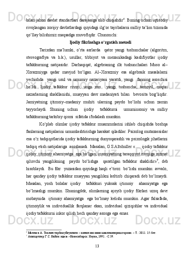 bilan jahon davlat standartlari darajasiga olib chiqishdir 6
. Buning uchun iqtisodiy
rivojlangan xorijiy davlatlardagi quyidagi ilg‘or tajribalarni milliy ta’lim tizimida
qo‘llay bilishimiz maqsadga muvofiqdir. Chunonchi:
                             Ijodiy fikrlashga o‘rgatish metodi
Tarixdan   ma’lumki,   o‘rta   asrlarda     qator   yangi   tushunchalar   (algoritm,
stereografiya   va   h.k.),   usullar,   tibbiyot   va   mexanikadagi   kashfiyotlar   ijodiy
tafakkurning   natijasidir.   Darhaqiqat,   algebraning   ilk   tushunchalari   Muso   al–
Xorazmiyga   qadar   mavjud   bo‘lgan.   Al–Xorazmiy   esa   algebraik   masalalarni
yechishda     yangi   usul   va   umumiy   nazariyani   yaratdi,   yangi     fanning   asoschisi
bo‘ldi.   Ijodiy   tafakkur   rivoji,   unga   xos     yangi   tushuncha,   tamoyil,   nuqtai
nazarlarning   shakllanishi,   muayyan   davr   madaniyati   bilan     bevosita   bog‘liqdir.
Jamiyatning   ijtimoiy–madaniy   muhiti   ularning   paydo   bo‘lishi   uchun   zamin
tayyorlaydi.   Shuning   uchun     ijodiy     tafakkurni     umuminsoniy   va   milliy
tafakkurning tarkibiy qismi  sifatida ifodalash mumkin.
Ko‘plab   olimlar   ijodiy   tafakkur   muammolarini   ishlab   chiqishda   boshqa
fanlarning natijalarini umumlashtirishga harakat qiladilar. Psixolog mutaxassislar
esa o‘z tadqiqotlarida ijodiy tafakkurning dunyoqarashli va psixologik jihatlarini
tadqiq etish natijalariga  asoslanadi.   Masalan, G.S.Altshuller « … ijodiy tafakkur
ijobiy, ijtimoiy ahamiyatga  ega bo‘lgan, insoniyatning taraqqiyot rivojiga xizmat
qiluvchi   yangilikning     paydo   bo‘lishga     qaratilgan   tafakkur   shaklidir» 7
,   deb
hisoblaydi.   Bu fikr    yuzasidan  quyidagi haqli  e’tiroz   bo‘lishi  mumkin: avvalo,
har qanday ijodiy tafakkur muayyan yangilikni keltirib chiqaradi deb bo‘lmaydi.
Masalan,   yosh   bolalar   ijodiy     tafakkuri   yuksak   ijtimoiy     ahamiyatga   ega
bo‘lmasligi   mumkin.   Shuningdek,   olimlarning   ajoyib   ijodiy   fikrlari   uzoq   davr
mobaynida     ijtimoiy   ahamiyatga     ega   bo‘lmay   kelishi   mumkin.   Agar   falsafada,
ijtimoiylik   va   individuallik   farqlanar   ekan,   individual   qiziqishlar   va   individual
ijodiy tafakkurni inkor qilish hech qanday asosga ega emas.
6
 Маллаев А. Таълим-тарбия уйғунлиги – комил инсонни шакллантириш гарови. – Т.: 2011. 15-бет.
7
 Альтшуллер Г.С. Найти  идею.–Новосибирск: Наука, 1991 .  -С.59.
13 