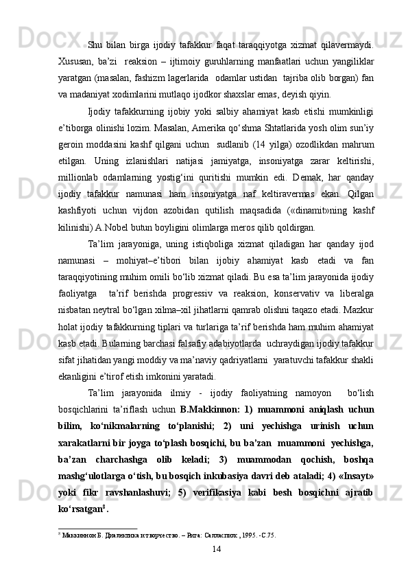 Shu   bilan   birga   ijodiy   tafakkur   faqat   taraqqiyotga   xizmat   qilavermaydi.
Xususan,   ba’zi     reaksion   –   ijtimoiy   guruhlarning   manfaatlari   uchun   yangiliklar
yaratgan (masalan, fashizm lagerlarida   odamlar ustidan   tajriba olib borgan) fan
va madaniyat xodimlarini mutlaqo ijodkor shaxslar emas, deyish qiyin. 
Ijodiy   tafakkurning   ijobiy   yoki   salbiy   ahamiyat   kasb   etishi   mumkinligi
e’tiborga olinishi lozim. Masalan, Amerika qo‘shma Shtatlarida yosh olim sun’iy
geroin   moddasini   kashf   qilgani   uchun     sudlanib   (14   yilga)   ozodlikdan   mahrum
etilgan.   Uning   izlanishlari   natijasi   jamiyatga,   insoniyatga   zarar   keltirishi,
millionlab   odamlarning   yostig‘ini   quritishi   mumkin   edi.   Demak,   har   qanday
ijodiy   tafakkur   namunasi   ham   insoniyatga   naf   keltiravermas   ekan.   Qilgan
kashfiyoti   uchun   vijdon   azobidan   qutilish   maqsadida   («dinamit»ning   kashf
kilinishi) A.Nobel butun boyligini olimlarga meros qilib qoldirgan. 
Ta’lim   jarayoniga,   uning   istiqboliga   xizmat   qiladigan   har   qanday   ijod
namunasi   –   mohiyat–e’tibori   bilan   ijobiy   ahamiyat   kasb   etadi   va   fan
taraqqiyotining muhim omili bo‘lib xizmat qiladi. Bu esa ta’lim jarayonida ijodiy
faoliyatga     ta’rif   berishda   progressiv   va   reaksion,   konservativ   va   liberalga
nisbatan neytral bo‘lgan xilma–xil jihatlarni qamrab olishni taqazo etadi. Mazkur
holat ijodiy tafakkurning tiplari va turlariga ta’rif berishda ham muhim ahamiyat
kasb etadi. Bularning barchasi falsafiy adabiyotlarda  uchraydigan ijodiy tafakkur
sifat jihatidan yangi moddiy va ma’naviy qadriyatlarni  yaratuvchi tafakkur shakli
ekanligini e’tirof etish imkonini yaratadi. 
Ta’lim   jarayonida   ilmiy   -   ijodiy   faoliyatning   namoyon     bo‘lish
bosqichlarini   ta’riflash   uchun   B.Makkinnon:   1)   muammoni   aniqlash   uchun
bilim,   ko‘nikmalarning   to‘planishi;   2)   uni   yechishga   urinish   uchun
xarakatlarni bir joyga to‘plash bosqichi, bu ba’zan   muammoni   yechishga,
ba’zan   charchashga   olib   keladi;   3)   muammodan   qochish,   boshqa
mashg‘ulotlarga o‘tish, bu bosqich inkubasiya davri deb ataladi; 4) «Insayt»
yoki   fikr   ravshanlashuvi;   5)   verifikasiya   kabi   besh   bosqichni   ajratib
ko‘rsatgan 8
.
8
 Маккиннон Б. Диалектика и творчество. – Рига: Салласпилс, 1995 .  -С.75.
14 