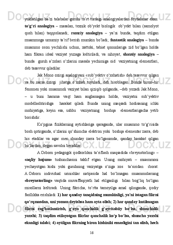 yuklatilgan   ba’zi   talabalar   guruhi   to‘rt   turdagi   analogiyalardan   foydalanar   ekan:
to‘g‘ri   analogiya   –   masalan,   texnik   ob’yekt   biologik     ob’yekt   bilan   (samolyot
qush   bilan)   taqqoslanadi;   ramziy   analogiya   –   ya’ni   bunda,   taqdim   etilgan
muammoga umumiy ta’rif  berish mumkin bo‘ladi;   fantastik analogiya   – bunda
muammo   oson   yechilishi   uchun,   xattoki,   tabiat   qonunlariga   zid   bo‘lgan   holda
ham   fikran   ideal   vaziyat   yuzaga   keltiriladi;   va   nihoyat,   shaxsiy   analogiya   –
bunda     guruh   a’zolari   o‘zlarini   masala   yechimiga   oid     vaziyatning   elementlari,
deb tasavvur qiladilar.
Jak Mono oxirgi analogiyani «sub’yektiv o‘xshatish» deb tasavvur qilgan
va   bu   narsa   oxirgi     jihatga   o‘xshab   tuyuladi,   deb   hisoblagan.   Bunda   biron–bir
fenomen yoki muammoli vaziyat bilan qiziqib qolganda, –deb yozadi Jak Mono,
–   u   buni   hamma   vaqt   ham   anglamagan   holda,   vaziyatni   sub’yektiv
modellashtirishga     harakat   qiladi.   Bunda   uning   maqsadi   hodisaning   ichki
mohiyatiga,   keyin   esa,   ushbu     vaziyatning     boshqa     elementlarigacha   yetib
borishdir. 
Ko‘pgina   fiziklarning   aytishlariga   qaraganda,   ular   muammo   to‘g‘risida
bosh qotirganda, o‘zlarini qo‘shimcha elektron yoki  boshqa elementar zarra, deb
his   etadilar   va   agar   men   shunday   zarra   bo‘lganimda,   qanday   harakat   qilgan
bo‘lardim, degan savolni beradilar. 
A.Osborn   pedagogik   ijodkorlikni   ta’riflash   maqsadida   «breynstorling»   –
«aqliy   hujum»   tushunchasini   taklif   etgan.   Uning   mohiyati   –   muammoni
yechayotgan   kishi   yoki   guruhning   vaziyatga   o‘ziga   xos     ta’siridan     iborat.
A.Osborn   individual   urinishlar   natijasida   hal   bo‘lmagan   muammolarning
«breynstorling»   vaqtida   muvaffaqiyatli   hal   etilganligi     bilan   bog‘liq   bo‘lgan
misollarni   keltiradi.   Uning   fikricha,   to‘rtta   tamoyilga   amal   qilinganda,   ijodiy
faollikka erishiladi:  1) har qanday tanqidning mumkinligi, ya’ni istagan fikrni
qo‘rqmasdan, uni yomon deyishsa ham ayta olish; 2) har qanday kutilmagan
fikrni   rag‘batlantirish,   g‘oya   qanchalik   g‘ayritabiiy   bo‘lsa,   shunchalik
yaxshi;  3)  taqdim  etilayotgan fikrlar  qanchalik ko‘p bo‘lsa,  shuncha yaxshi
ekanligi talabi; 4) aytilgan fikrning biron kishiniki emasligini tan olish, hech
16 