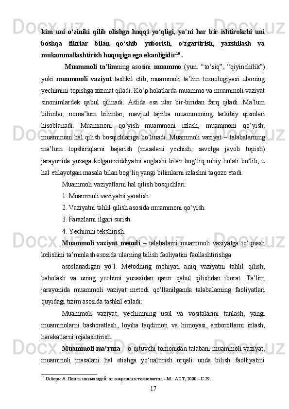 kim   uni   o‘ziniki   qilib   olishga   haqqi   yo‘qligi,   ya’ni   har   bir   ishtirokchi   uni
boshqa   fikrlar   bilan   qo‘shib   yuborish,   o‘zgartirish,   yaxshilash   va
mukammallashtirish huquqiga ega ekanligidir 1 0
.
  Muammoli   ta’lim ning   asosini   muammo   (yun.   “to‘siq”,   “qiyinchilik”)
yoki   muammoli   vaziyat   tashkil   etib,   muammoli   ta’lim   texnologiyasi   ularning
yechimini topishga xizmat qiladi. Ko‘p holatlarda muammo va muammoli vaziyat
sinonimlardek   qabul   qilinadi.   Aslida   esa   ular   bir-biridan   farq   qiladi.   Ma’lum
bilimlar,   noma’lum   bilimlar,   mavjud   tajriba   muammoning   tarkibiy   qismlari
hisoblanadi.   Muammoni   qo‘yish   muammoni   izlash,   muammoni   qo‘yish,
muammoni hal qilish   bosqichlariga bo‘linadi. Muammoli vaziyat   – talabalarning
ma’lum   topshiriqlarni   bajarish   (masalani   yechish,   savolga   javob   topish)
jarayonida yuzaga kelgan ziddiyatni  anglashi  bilan bog‘liq ruhiy holati bo‘lib, u
hal etilayotgan masala bilan bog‘liq yangi bilimlarni izlashni taqozo etadi.
Muammoli vaziyatlarni hal qilish  bosqichlari :
1. Muammoli vaziyatni yaratish.
2. Vaziyatni tahlil qilish asosida muammoni qo‘yish.
3. Farazlarni ilgari surish.
4. Yechimni tekshirish.
Muammoli   vaziyat   metodi   –   talabalarni   muammoli   vaziyatga   to‘qnash
kelishini ta’minlash asosida ularning bilish faoliyatini faollashtirishga
asoslanadigan   yo‘l.   Metodning   mohiyati   aniq   vaziyatni   tahlil   qilish,
baholash   va   uning   yechimi   yuzasidan   qaror   qabul   qilishdan   iborat.   Ta’lim
jarayonida   muammoli   vaziyat   metodi   qo‘llanilganda   talabalarning   faoliyatlari
quyidagi tizim asosida tashkil etiladi:
Muammoli   vaziyat ,   ye chimning   usul   va   vositalarini   tanlash ,   ya ngi
muammolarni   bashoratlash ,   l oyiha   taqdimoti   va   himoyasi ,   a xborotlarni   izlash ,
h arakatlarni   rejalashtirish .
Muammoli ma’ruza  – o‘qituvchi tomonidan talabani muammoli vaziyat,
muammoli   masalani   hal   etishga   yo‘naltirish   orqali   unda   bilish   faolliyatini
10
 Осборн А. Поиск новых идей: от озарения к технологии. –М.: АСТ, 2000 .  -С.29.
17 