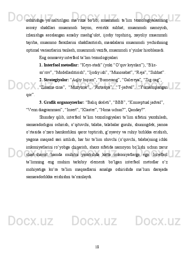 oshirishga   yo‘naltirilgan   ma’ruza   bo‘lib,   muammoli   ta’lim   texnologiyalarining
asosiy   shakllari   muammoli   bayon,   evristik   suhbat,   muammoli   namoyish,
izlanishga   asoslangan   amaliy   mashg‘ulot,   ijodiy   topshiriq,   xayoliy   muammoli
tajriba,   muammo   farazlarini   shakllantirish,   masalalarni   muammoli   yechishning
optimal variantlarini tanlash, muammoli vazifa, muammoli o‘yinlar hisoblanadi. 
Eng ommaviy interfaol ta’lim texnologiyalari:
1. Interfaol metodlar:  “Keys-stadi” (yoki “O‘quv keyslari”), “Blis-
so‘rov”, “Modellashtirish”, “Ijodiy ish”, “Munosabat”, “Reja”, “Suhbat” .  
2. Strategiyalar:  “Aqliy hujum”, “Bumerang”, “Galereya”, “Zig-zag”,
“Zinama-zina”,   “Muzyorar”,   “Rotasiya”,   “T-jadval”,   “Yumaloqlangan
qor” .
3. Grafik organayzerlar:  “Baliq skeleti”, “BBB”, “Konseptual   jadval”, 
“Venn diagrammasi”, “Insert”, “Klaster”, “Nima uchun?”,   Qanday?” .
Shunday   qilib,   interfaol   ta’lim   texnologiyalari   ta’lim   sifatini   yaxshilash,
samaradorligini   oshirish,   o‘qituvchi,   talaba,   talabalar   guruhi,   shuningdek,   jamoa
o‘rtasida  o‘zaro hamkorlikni  qaror   toptirish,  g‘oyaviy va  ruhiy  birlikka  erishish,
yagona   maqsad   sari   intilish,   har   bir   ta’lim   oluvchi   (o‘quvchi,   talaba)ning   ichki
imkoniyatlarini  ro‘yobga chiqarish, shaxs  sifatida namoyon bo‘lishi uchun zarur
shart-sharoit   hamda   muhitni   yaratishda   katta   imkoniyatlarga   ega.   Interfaol
ta’limning   eng   muhim   tarkibiy   elementi   bo‘lgan   interfaol   metodlar   o‘z
mohiyatiga   ko‘ra   ta’lim   maqsadlarni   amalga   oshirishda   ma’lum   darajada
samaradorlikka erishishni ta’minlaydi. 
18