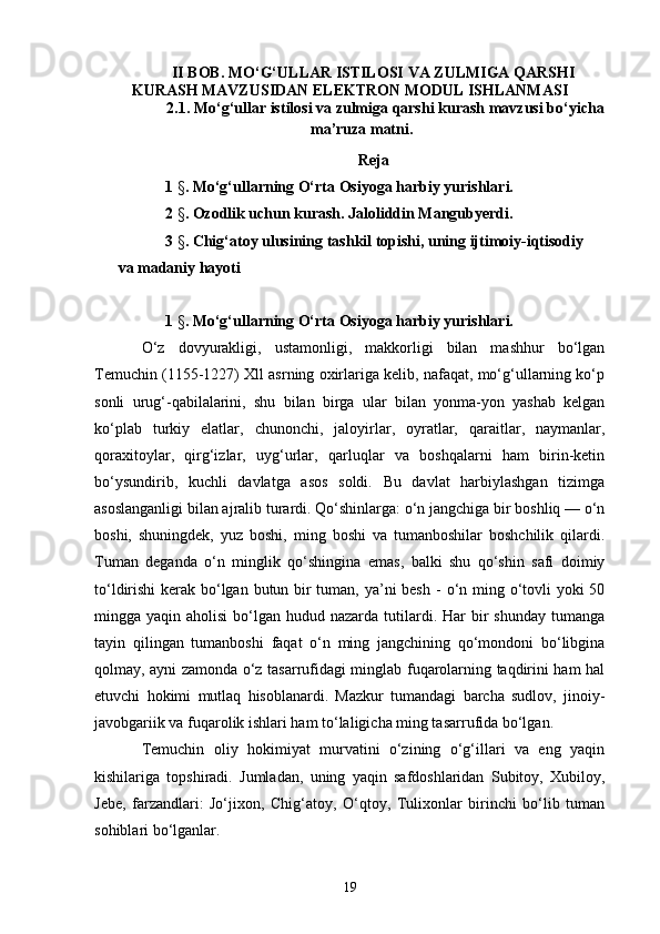 II BOB.  MO‘G‘ULLAR ISTILOSI VA ZULMIGA QARSHI
KURASH   MAVZUSIDAN ELEKTRON MODUL ISHLANMASI
2. 1 .  Mo‘g‘ullar istilosi va zulmiga qarshi kurash  mavzusi bo‘yicha
ma’ruza matni.
Reja
1  § .  Mo‘g‘ullarning O‘rta Osiyoga harbiy yurishlari.
2  § .  Ozodlik uchun kurash. Jaloliddin Mangubyerdi.
3  § .  Chig‘atoy ulusining tashkil topishi, uning ijtimoiy-iqtisodiy  
va madaniy hayoti
1  § .  Mo‘g‘ullarning O‘rta Osiyoga harbiy yurishlari.
O‘z   dovyurakligi,   ustamonligi,   makkorligi   bilan   mashhur   bo‘lgan
Temuchin (1155-1227) Xll asrning oxirlariga kelib, nafaqat, mo‘g‘ullarning ko‘p
sonli   urug‘-qabilalarini,   shu   bilan   birga   ular   bilan   yonma-yon   yashab   kelgan
ko‘plab   turkiy   elatlar,   chunonchi,   jaloyirlar,   oyratlar,   qaraitlar,   naymanlar,
qoraxitoylar,   qirg‘izlar,   uyg‘urlar,   qarluqlar   va   boshqalarni   ham   birin-ketin
bo‘ysundirib,   kuchli   davlatga   asos   soldi.   Bu   davlat   harbiylashgan   tizimga
asoslanganligi bilan ajralib turardi. Qo‘shinlarga: o‘n jangchiga bir boshliq — o‘n
boshi,   shuningdek,   yuz   boshi,   ming   boshi   va   tumanboshilar   boshchilik   qilardi.
Tuman   deganda   o‘n   minglik   qo‘shingina   emas,   balki   shu   qo‘shin   safi   doimiy
to‘ldirishi  kerak bo‘lgan butun bir  tuman, ya’ni besh   -   o‘n ming o‘tovli yoki  50
mingga yaqin  aholisi   bo‘lgan  hudud nazarda  tutilardi. Har  bir  shunday   tumanga
tayin   qilingan   tumanboshi   faqat   o‘n   ming   jangchining   qo‘mondoni   bo‘libgina
qolmay, ayni zamonda o‘z tasarrufidagi minglab fuqarolarning taqdirini ham hal
e tuvchi   hokimi   mutlaq   hisoblanardi.   Mazkur   tumandagi   barcha   sudlov,   jinoiy-
javobgariik va fuqarolik ish l ari ham to‘laligicha ming tasarrufida bo‘lgan.
Temuchin   oliy   hokimiyat   murvatini   o‘zining   o‘g‘illari   va   eng   yaqin
kishilariga   topshiradi.   Jumladan,   uning   yaqin   safdoshlaridan   Subitoy,   Xubiloy,
Jebe,   farzandlari:   Jo‘jixon,   Chig‘atoy,   O‘qtoy,   Tulixonlar   birinchi   bo‘lib   tuman
sohiblari bo‘lganlar.
19