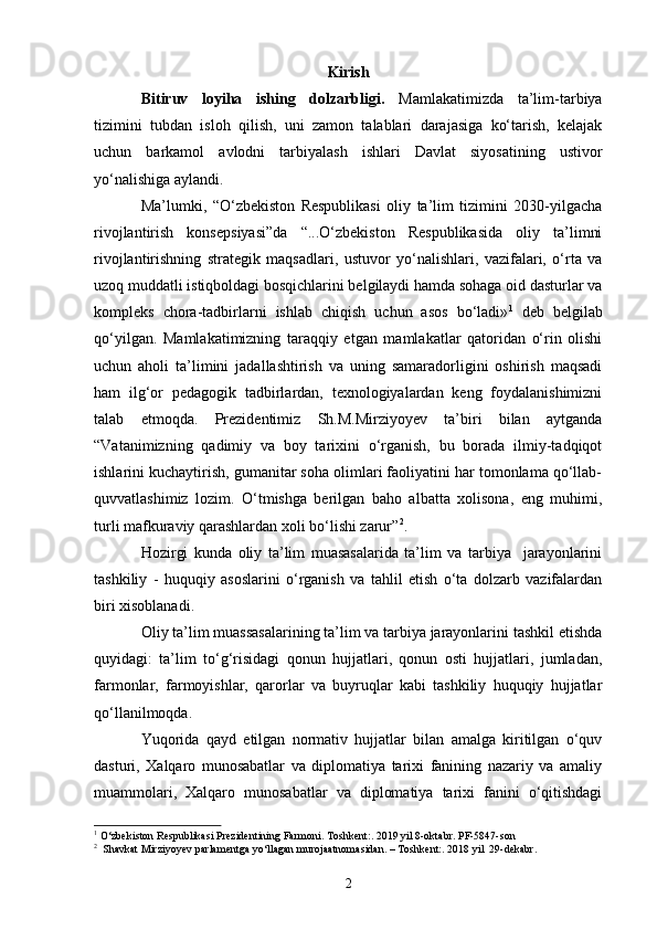 Kirish
Bitiruv   loyiha   ishing   dolzarbligi.   Mamlakatimizda   ta’lim-tarbiya
tizimini   tubdan   isloh   qilish,   uni   zamon   talablari   darajasiga   ko‘tarish,   kelajak
uchun   barkamol   avlodni   tarbiyalash   ishlari   Davlat   siyosatining   ustivor
yo‘nalishiga aylandi.
Ma’lumki,   “O‘zbekiston   Respublikasi   oliy   ta’lim   tizimini   2030-yilgacha
rivojlantirish   konsepsiyasi”da   “...O‘zbekiston   Respublikasida   oliy   ta’limni
rivojlantirishning   strategik   maqsadlari,   ustuvor   yo‘nalishlari,   vazifalari,   o‘rta   va
uzoq muddatli istiqboldagi bosqichlarini belgilaydi hamda sohaga oid dasturlar va
kompleks   chora-tadbirlarni   ishlab   chiqish   uchun   asos   bo‘ladi» 1
  deb   belgilab
qo‘yilgan.   Mamlakatimizning   taraqqiy   etgan   mamlakatlar   qatoridan   o‘rin   olishi
uchun   aholi   ta’limini   jadallashtirish   va   uning   samaradorligini   oshirish   maqsadi
ham   ilg‘or   pedagogik   tadbirlardan,   texnologiyalardan   keng   foydalanishimizni
talab   etmoqda.   Prezidentimiz   Sh.M.Mirziyoyev   ta’biri   bilan   aytganda
“Vatanimizning   qadimiy   va   boy   tarixini   o‘rganish,   bu   borada   ilmiy-tadqiqot
ishlarini kuchaytirish, gumanitar soha olimlari faoliyatini har tomonlama qo‘llab-
quvvatlashimiz   lozim.   O‘tmishga   berilgan   baho   albatta   xolisona,   eng   muhimi,
turli mafkuraviy qarashlardan xoli bo‘lishi zarur” 2
.
Hozirgi   kunda   oliy   ta’lim   muasasalarida   ta’lim   va   tarbiya     jarayonlarini
tashkiliy   -   huquqiy   asoslarini   o‘rganish   va   tahlil   etish   o‘ta   dolzarb   vazifalardan
biri xisoblanadi. 
Oliy ta’lim muassasalarining ta’lim va tarbiya jarayonlarini tashkil etishda
quyidagi:   ta’lim   to‘g‘risidagi   qonun   hujjatlari,   qonun   osti   hujjatlari,   jumladan,
farmonlar,   farmoyishlar,   qarorlar   va   buyruqlar   kabi   tashkiliy   huquqiy   hujjatlar
qo‘llanilmoqda. 
Yuqorida   qayd   etilgan   normativ   hujjatlar   bilan   amalga   kiritilgan   o‘quv
dasturi,   Xalqaro   munosabatlar   va   diplomatiya   tarixi   fanining   nazariy   va   amaliy
muammolari,   Xalqaro   munosabatlar   va   diplomatiya   tarixi   fanini   o‘qitishdagi
1
 O‘zbekiston Respublikasi Prezidentining Farmoni. Toshkent:. 2019 yil 8-oktabr. PF-5847-son
2
  Shavkat Mirziyoyev parlamentga yo‘llagan murojaatnomasidan. – Toshkent:. 2018 yil  29-dekabr.  
2 