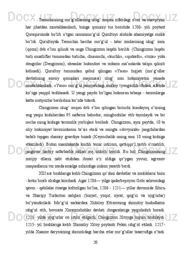 Temuchinning mo‘g‘ullarning ulug‘ xoqoni sifatidagi o‘rni va mavqeyini
har   jihatdan   mustahkamlash,   bunga   qonuniy   tus   berishda   1206 -   yili   poytaxt
Qoraqurumda   bo‘lib   o‘tgan   umummo‘g‘ul   Qurultoyi   alohida   ahamiyatga   molik
bo‘ldi.   Qurultoyda   Temuchin   barcha   mo‘g‘ul   -   tatar   xonlarining   ulug‘   xoni
(qooni)  deb  e’lon qilindi  va  unga  Chingizxon  laqabi  berildi. (Chingizxon  laqabi
turli  mualliflar  tomonidan turlicha, chunonchi, «kuchli», «qudratli», «toza» yoki
dengizlar   ( D engizxon),   okeanlar   hukmdori   va   xokazo   ma’nolarda   talqin   qilinib
kelinadi).   Qurultoy   tomonidan   qabul   qilingan   «Yaso»   hujjati   (mo‘g‘ullar
davlatining   asosiy   qonunlari   majmuasi)   ulug‘   xon   hokimiyatini   yanada
mustahkamladi. «Yaso» mo‘g‘ul jamiyatidagi mulkiy t ye ngsizlik ifodasi  sifatida
ko‘zga   yaqqol   tashlanadi.   U   yangi   paydo   bo‘lgan   hukmron  tabaqa   -   tarxonlarga
katta imtiyozlar berilishini ko‘zda tutardi.
Chingizxon   ulug‘   xoqon   deb   e’lon   qilingan   birinchi   kundayoq   o‘zining
eng   yaqin   kishilaridan   95   nafarini   bahodur,   mingboshilar   etib   tayinlaydi   va   bir
necha   ming   kishiga   tarxonlik   yorliqlari   beriladi.   Chingizxon,   ayni   paytda,   10   ta
oliy   hokimiyat   lavozimlarini   ta’sis   etadi   va   mingta   «dovyurak»   jangchilardan
tarkib   topgan   shaxsiy   gvardiya   tuzadi   (Keyinchalik   uning   soni   10   ming   kishiga
etkaziladi).   Butun   mamlakatda   kuchli   temir   intizom,   qattiqqo‘l   tartib   o‘rnatilib,
jangovar   harbiy   safarbarlik   ishlari   avj   oldirib   borildi.   Bu   ho l   Chingizxonning
xorijiy   e llarni   zabt   e tishdan   iborat   o‘z   oldiga   qo‘ygan   yovuz,   agressiv
maqsadlarini tez orada amalga oshirishga imkon yaratib berdi.
XIII asr boshlariga kelib Chingizxon qo‘shni davlatlar va xonliklarni birin
- ketin bosib olishga kirishadi. Agar 1206— yilga qadarbepoyon  Go bi sahrosidagi
qavm - qabilalar itoatga keltirilgan bo‘lsa, 1206 - 1211— yillar davomida Sibir ь
va   Sharqiy   Turkiston   xalqlari   (buryat,   yoqut,   oyrat,   qirg‘iz   va   uyg‘urlar)
bo‘ysindiriladi.   Mo‘g‘ul   sarkardasi   Xubiloy   Ettisuvning   shimoliy   hududlarini
ishg‘ol   etib,   bevosita   Xorazmshohlar   davlati   chegaralariga   yaqinlashib   boradi.
1211 -   yilda   uyg‘urlar   eri   istilo   e tilgach,   Chingizxon   Xitoyga   hujum   boshlaydi.
1215 -   yil   boshlariga   kelib   Shimoliy   Xitoy   poytaxti   Pekin   ishg‘ol   etiladi.   1217 -
yilda Xuanxe daryosining shimolidagi barcha erlar mo‘g‘ullar tasarrufiga o‘tadi.
20
