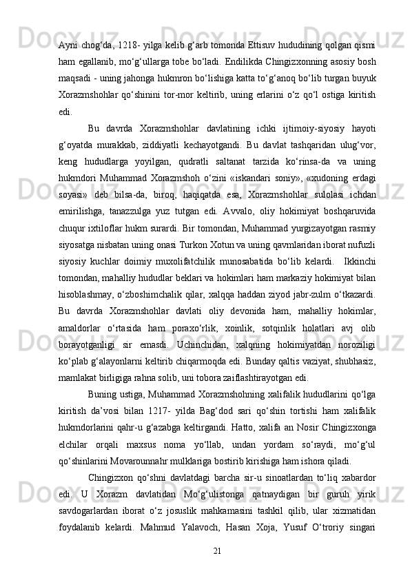 Ayni chog‘da, 1218 -   yilga kelib g‘arb tomonda Ettisuv hududining qolgan qismi
ham   e gallanib, mo‘g‘ullarga tobe bo‘ladi.   E ndilikda Chingizxonning asosiy bosh
maqsadi - uning jahonga hukmron bo‘lishiga katta to‘g‘ a noq bo‘lib turgan buyuk
Xorazmshohlar   qo‘shinini   tor-mor  keltirib,  uning  erlarini   o‘z   qo‘l  ostiga   kiritish
e di.
Bu   davrda   Xorazmshohlar   davlatining   ichki   ijt im oiy-siyosiy   hayoti
g‘oyatda   murakkab,   ziddiyatli   kechayotgandi.   Bu   davlat   tashqaridan   ulug‘vor,
keng   hududlarga   yoyilgan,   qudratli   saltanat   tarzida   ko‘rinsa-da   va   uning
hukmdori   Muhammad   Xorazmshoh   o‘zini   « i skandari   soniy»,   «xudoning   erdagi
soyasi»   deb   bilsa-da,   biroq,   haqiqatda   esa,   Xorazmshohlar   s u lolasi   ichdan
emirilishga,   tanazzulga   yuz   tutgan   edi.   A vv alo,   oliy   hokimiyat   boshqaruvida
chuqur ixtiloflar hukm surardi. Bir tomondan, Muhammad yurgizayotgan rasmiy
siyosatga nisbatan uning onasi Turkon Xotun va uning qavmlaridan iborat nufuzli
siyosiy   kuchlar   doimiy   muxolifatchilik   munosabatida   bo‘lib   kelardi.     I kkinchi
tomondan, mahalliy hududlar beklari va hokimlari ham markaziy hokimiyat bilan
hisoblashmay, o‘zboshimchalik qilar, xalqqa haddan ziyod jabr-zulm o‘tkazardi.
Bu   davrda   Xorazmshohlar   davlati   oliy   devonida   ham,   mahalliy   hokimlar,
amaldorlar   o‘rtasida   ham   poraxo‘rlik,   xoinlik,   sotqinlik   holatlari   avj   olib
borayotganligi   sir   emasdi.   Uchinchidan,   xalqning   hokimiyatdan   noroziligi
ko‘plab g‘alayonlarni keltirib chiqarmoqda edi. Bunday qaltis vaziyat, shubhasiz,
mamlakat birligiga ra h na solib, uni tobora zaiflashtirayotgan edi.
Buning ustiga, Muhammad Xorazmshohning xalifalik hududlarini qo‘lga
kiritish   da’vosi   bilan   1217 -   yilda   Bag‘dod   sari   qo‘shin   tortishi   ham   xalifalik
hukmdorlarini   qahr-u  g‘azabga  keltirgandi.  Hatto,  xalifa  an   Nosir   Chingizxonga
elchilar   orqali   maxsus   noma   yo‘llab,   undan   yordam   so‘raydi,   mo‘g‘ul
qo‘shinlarini Movarounnahr mulklariga bostirib kirishiga ham ishora qiladi.
Chingizxon   qo‘shni   davlatdagi   barcha   sir-u   sinoatlardan   to‘liq   xabardor
edi.   U   Xorazm   davlatidan   Mo‘g‘ulistonga   qatnaydigan   bir   guruh   yirik
savdogarlardan   iborat   o‘z   josuslik   mahkamasini   tashkil   qilib,   ular   xizmatidan
foydalanib   kelardi.   Mahmud   Yalavoch,   Hasan   Xoja,   Yusuf   O‘troriy   singari
21 