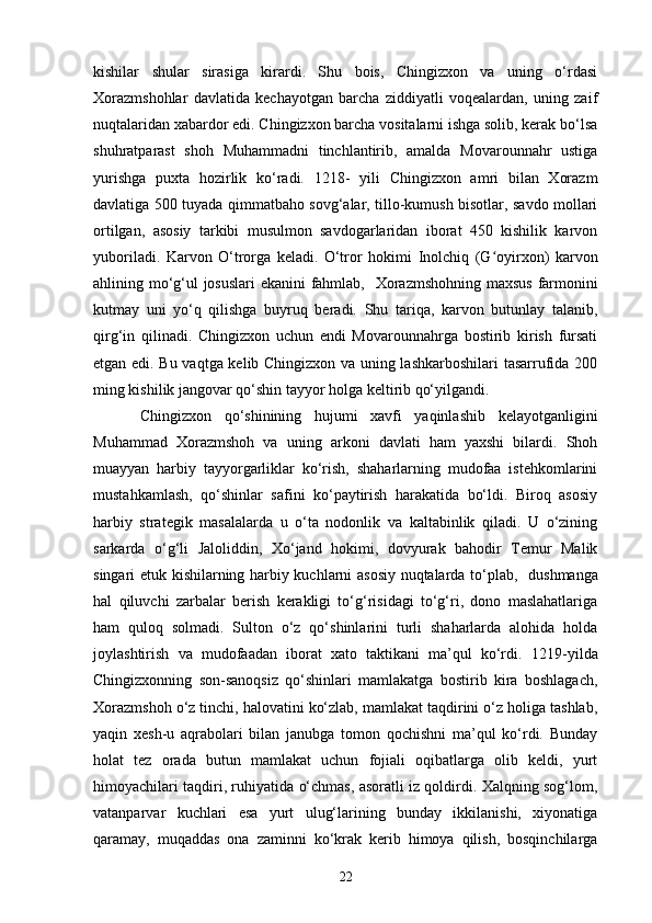 kishilar   shular   sirasiga   kirardi.   Shu   bois,   Chingizxon   va   uning   o‘rdasi
Xorazmshohlar   davlatida   kechayotgan   barcha   ziddiyatli   voqealardan,   uning   zaif
nuqtalaridan xabardor edi. Chingizxon barcha vositalarni ishga solib, kerak bo‘lsa
shuhratparast   shoh   Muhammadni   tinchlantirib,   amalda   Movarounnahr   ustiga
yurishga   puxta   hozirlik   ko‘radi.   1218 -   yili   Chingizxon   amri   bilan   Xorazm
davlatiga 500 tuyada qimmatbaho sovg‘alar, tillo-kumush bisotlar, savdo mollari
ortilgan,   asosiy   tarkibi   musulmon   savdogarlaridan   iborat   450   kishilik   karvon
yuboriladi.   Karvon   O‘trorga   keladi.   O‘tror   hokimi   I nolchiq   (G oyʻ i rxon)   karvon
ahlining mo‘g‘ul josuslari ekanini fahmlab,     Xorazmshohning maxsus farmonini
kutmay   uni   yo‘q   qilishga   buyruq   beradi.   Shu   tariqa,   karvon   butunlay   talanib,
qirg‘in   qilinadi.   Chingizxon   uchun   endi   Movarounnahrga   bostirib   kirish   fursati
etgan edi. Bu vaqtga kelib Chingizxon va uning lashkarboshilari  tasarrufida 200
ming kishilik jangovar qo‘shin tayyor holga keltirib qo‘yilgandi.
Chingizxon   qo‘shinining   hujumi   xavfi   yaqinlashib   kelayotganligini
Muhammad   Xorazmshoh   va   uning   arkoni   davlati   ham   yaxshi   bilardi.   Shoh
muayyan   harbiy   tayyorgarliklar   ko‘rish,   shaharlarning   mudofaa   istehkomlarini
mustahkamlash,   qo‘shinlar   safini   ko‘paytirish   harakatida   bo‘ldi.   Biroq   asosiy
harbiy   strategik   masalalarda   u   o‘ta   nodonlik   va   kaltabinlik   qiladi.   U   o‘zining
sarkarda   o‘g‘li   Jaloliddin,   Xo‘jand   hokimi,   dovyurak   bahodir   Temur   Malik
singari etuk kishilarning harbiy kuchlarni asosiy nuqtalarda to‘plab,     dushmanga
hal   qiluvchi   zarbalar   berish   kerakligi   to‘g‘risidagi   to‘g‘ri,   dono   maslahatlariga
ham   quloq   solmadi.   Sulton   o‘z   qo‘shinlarini   turli   shaharlarda   alohida   holda
joylashtirish   va   mudofaadan   iborat   xato   taktikani   ma’qul   ko‘rdi.   1219 - yilda
Chingizxonning   son-sanoqsiz   qo‘shinlari   mamlakatga   bostirib   kira   boshlagach,
Xorazmshoh o‘z tinchi, halovatini ko‘zlab, mamlakat taqdirini o‘z holiga tashlab,
yaqin   xesh-u   aqrabolari   bilan   janubga   tomon   qochishni   ma’qul   ko‘rdi.   Bunday
holat   tez   orada   butun   mamlakat   uchun   fojiali   oqibatlarga   olib   keldi,   yurt
himoyachilari taqdiri, ruhiyatida o‘chmas, asoratli iz qoldirdi. Xalqning sog‘lom,
vatanparvar   kuchlari   esa   yurt   ulug‘larining   bunday   ikkilanishi,   xiyonatiga
qaramay,   muqaddas   ona   zaminni   ko‘krak   kerib   himoya   qilish,   bosqinchilarga
22
