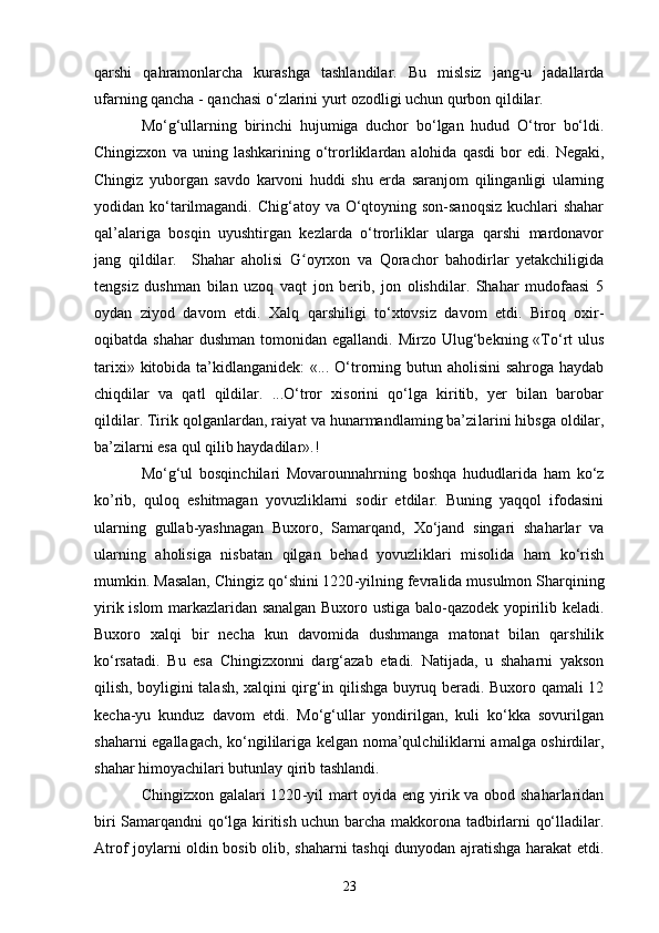qarshi   qahramonlarcha   kurashga   tashlandilar.   Bu   mislsiz   jang-u   jadallarda
ufarning qancha - qanchasi o‘zlarini yurt ozodligi uchun qurbon qildilar.
Mo‘g‘ullarning   birinchi   hujumiga   duchor   bo‘lgan   hudud   O‘tror   bo‘ldi.
Chingizxon   va  uning   lashkarining  o‘trorliklardan  alohida   qasdi   bor   edi.   Negaki,
Chingiz   yuborgan   savdo   karvoni   huddi   shu   erda   saranjom   qilinganligi   ularning
yodidan ko‘tarilmagandi. Chig‘atoy va O‘qtoyning son-sanoqsiz  kuchlari shahar
qal’alariga   bosqin   uyushtirgan   kezlarda   o‘trorliklar   ularga   qarshi   mardonavor
jang   qildilar.     Shahar   aholisi   G oyrxon   va   Qorachor   bahodirlar   yetakchiligidaʻ
tengsiz   dushman   bilan   uzoq   vaqt   jon   berib,   jon   olishdilar.   Shahar   mudofaasi   5
oydan   ziyod   davom   etdi.   Xalq   qarshiligi   to‘xtovsiz   davom   etdi.   Biroq   oxir-
oqibatda shahar  dushman  tomonidan  egallandi.  Mirzo Ulug‘bekning «To‘rt   ulus
tarixi» kitobida ta’kidlanganidek:  «... O‘trorning butun aholisini sahroga haydab
chiqdilar   va   qatl   qildilar.   ...O‘tror   xisorini   qo‘lga   kiritib,   yer   bilan   barobar
qildilar. Tirik qolganlardan, raiyat va hunarmandlaming ba’zi l arini hibsga oldilar,
ba’zilarni esa qul qilib haydadilar».!
Mo‘g‘ul   bosqinchilari   Movarounnahrning   boshqa   hududlarida   ham   ko‘z
ko’rib,   quloq   eshitmagan   yovuzliklarni   sodir   etdilar.   Buning   yaqqol   ifodasini
ularning   gullab-yashnagan   Buxoro,   Samarqand,   Xo‘jand   singari   shaharlar   va
ularning   aholisiga   nisbatan   qilgan   behad   yovuzliklari   misolida   ham   ko‘rish
mumkin. Masalan, Chingiz qo‘shini 1220 - yilning fevralida musulmon Sharqining
yirik islom markazlaridan sanalgan Buxoro ustiga balo-qazodek yopirilib keladi.
Buxoro   xalqi   bir   necha   kun   davomida   dushmanga   matonat   bilan   qarshilik
ko‘rsatadi.   Bu   esa   Chingizxonni   darg‘azab   etadi.   Natijada,   u   shaharni   yakson
qilish, boyligini talash, xalqini qirg‘in qilishga buyruq beradi. Buxoro qamali 12
kecha-yu   kunduz   davom   etdi.   Mo‘g‘ullar   yondirilgan,   kuli   ko‘kka   sovurilgan
shaharni egallagach, ko‘ngi l ilariga kelgan noma’qulchiliklarni amalga oshirdilar,
shahar himoyachilari butunlay qirib tashlandi.
Chingizxon galalari  1220 - yil mart  oyida eng yirik va obod shaharlaridan
biri Samarqandni qo‘lga kiritish uchun barcha makkorona tadbirlarni qo‘lladilar.
Atrof joylarni oldin bosib olib, shaharni tashqi dunyodan ajratishga harakat etdi.
23 