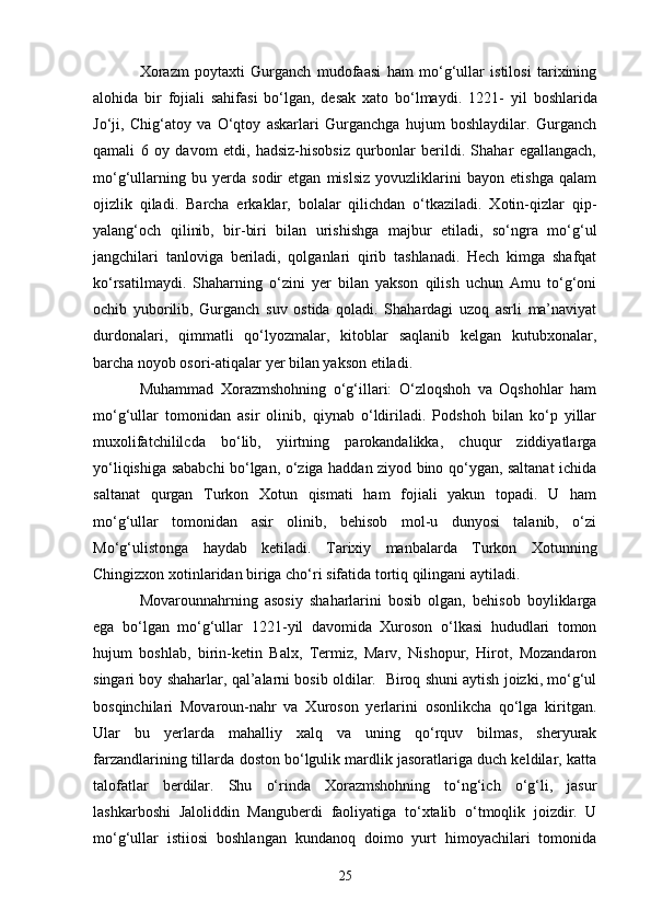Xorazm   poytaxti   Gurganch   mudofaasi   ham   mo‘g‘ullar   istilosi   tarixining
alohida   bir   fojiali   sahifasi   bo‘lgan,   desak   xato   bo‘lmaydi.   1221 -   yil   boshlarida
Jo‘ji,   Chig‘atoy   va   O‘qtoy   askarlari   Gurganchga   hujum   boshlaydilar.   Gurganch
qamali   6   oy   davom   etdi,   hadsiz-hisobsiz   qurbonlar   berildi.   Shahar   egallangach,
mo‘g‘ullarning   bu   yerda   sodir   etgan   mislsiz   yovuzliklarini   bayon   etishga   qalam
ojizlik   qiladi.   Barcha   erkaklar,   bolalar   qilichdan   o‘tkaziladi.   Xotin-qizlar   qip-
yalang‘och   qilinib,   bir-biri   bilan   urishishga   majbur   etiladi,   so‘ngra   mo‘g‘ul
jangchilari   tanloviga   beriladi,   qolganlari   qirib   tashlanadi.   Hech   kimga   shafqat
ko‘rsatilmaydi.   Shaharning   o‘zini   yer   bilan   yakson   qilish   uchun   Amu   to‘g‘oni
ochib   yuborilib,   Gurganch   suv   ostida   qoladi.   Shahardagi   uzoq   asrli   ma’naviyat
durdonalari,   qimmatli   qo‘lyozmalar,   kitoblar   saqlanib   kelgan   kutubxonalar,
barcha noyob osori-atiqalar yer bilan yakson etiladi.
Muhammad   Xorazmshohning   o‘g‘illari:   O‘zloqshoh   va   Oqshohlar   ham
mo‘g‘ullar   tomonidan   asir   olinib,   qiynab   o‘ldiriladi.   Podshoh   bilan   ko‘p   yillar
muxolifatchililcda   bo‘lib,   yiirtning   parokandalikka,   chuqur   ziddiyatlarga
yo‘liqishiga sababchi bo‘lgan, o‘ziga haddan ziyod bino qo‘ygan, saltanat ichida
saltanat   qurgan   Turkon   Xotun   qismati   ham   fojiali   yakun   topadi.   U   ham
mo‘g‘ullar   tomonidan   asir   olinib,   behisob   mol-u   dunyosi   talanib,   o‘zi
Mo‘g‘ulistonga   haydab   ketiladi.   Tarixiy   manbalarda   Turkon   Xotunning
Chingizxon xotinlaridan biriga cho‘ri sifatida tortiq qilingani aytiladi.
Movarounnahrning   asosiy   shaharlarini   bosib   olgan,   behisob   boyliklarga
ega   bo‘lgan   mo‘g‘ullar   1221 - yil   davomida   Xuroson   o‘lkasi   hududlari   tomon
hujum   boshlab,   birin-ketin   Balx,   Termiz,   Marv,   Nishopur,   Hirot,   Mozandaron
singari boy shaharlar,   qal’alarni bosib oldilar.    Biroq shuni aytish joizki, mo‘g‘ul
bosqinchilari   Movaroun-nahr   va   Xuroson   yerlarini   osonlikcha   qo‘lga   kiritgan.
Ular   bu   yerlarda   mahalliy   xalq   va   uning   qo‘rquv   bilmas,   sheryurak
farzandlarining tillarda doston bo‘lgulik mardlik jasoratlariga duch keldilar, katta
talofatlar   berdilar.   Shu   o‘rinda   Xorazmshohning   to‘ng‘ich   o‘g‘li,   jasur
lashkarboshi   Jalo l iddin   Manguberdi   faoliyatiga   to‘xtalib   o‘tmoqlik   joizdir.   U
mo‘g‘ullar   istiiosi   boshlangan   kundanoq   doimo   yurt   himoyachilari   tomonida
25 