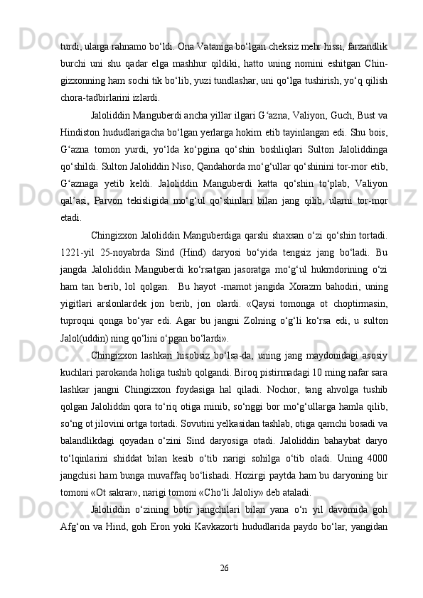 turdi, ularga rahnamo bo‘ldi. Ona Vataniga bo‘lgan cheksiz mehr hissi, farzandlik
burchi   uni   shu   qadar   elga   mashhur   qildiki,   hatto   uning   nomini   eshitgan   Chin-
gizxonning ham sochi tik bo‘lib, yuzi tundlashar, uni qo‘lga tushirish, yo‘q qilish
chora-tadbir l arini izlardi.
Jaloliddin Manguberdi ancha yillar ilgari G azna, Vʻ a liyon, Guch, Bust va
Hindiston hududlarigacha bo‘lgan yerlarga hokim etib tayinlangan edi. Shu bois,
G azna   tomon   yurdi,   yo‘lda   ko‘pgina   qo‘shin   boshliqlari   Sulton   Jaloliddinga	
ʻ
qo‘shildi. Sulton Jaloliddin Niso, Qandahorda mo‘g‘ullar qo‘shinini tor-mor etib,
G aznaga  
ʻ ye tib   keldi.   Jaloliddin   Manguberdi   katta   qo‘shin   to‘plab,   Valiyon
qal’asi,   Parvon   tekisligida   mo‘g‘ul   qo‘shinlari   bilan   jang   qilib,   ularni   tor-mor
etadi.
Chingizxon Jaloliddin Manguberdiga qarshi  shaxsan  o‘zi  qo‘shin tortadi.
1221 - yil   25-noyabrda   Sind   (Hind)   daryosi   bo‘yida   tengsiz   jang   bo‘ladi.   Bu
jangda   Jaloliddin   Manguberdi   ko‘rsatgan   jasoratga   mo‘g‘ul   hukmdorining   o‘zi
ham   tan   berib,   lol   qolgan.     Bu   hayot   -mamot   jangida   Xorazm   bahodiri,   uning
yigitlari   arslonlardek   jon   berib,   jon   olardi.   «Qaysi   tomonga   ot   choptirmasin,
tuproqni   qonga   bo‘yar   edi.   Agar   bu   jangni   Z olning   o‘g‘li   ko‘rsa   edi,   u   sulton
Jalol(uddin) ning qo‘lini o‘pgan bo‘lardi».
Chingizxon   lashkari   hisobsiz   bo‘lsa-da,   uning   jang   maydonidagi   asosiy
kuchlari parokanda holiga tushib qolgandi. Biroq pistirmadagi 10 ming nafar sara
lashkar   jangni   Chingizxon   foydasiga   hal   qiladi.   Nochor,   tang   ahvolga   tushib
qolgan  Jaloliddin  qora  to‘riq  otiga  minib,  so‘nggi   bor  mo‘g‘ullarga  hamla  qilib,
so‘ng ot jilovini ortga tortadi. Sovutini yelkasidan tashlab, otiga qamchi bosadi va
balandlikdagi   qoyadan   o‘zini   Sind   daryosiga   otadi.   Jaloliddin   bahaybat   daryo
to‘lqinlarini   shiddat   bilan   kesib   o‘tib   narigi   sohilga   o‘tib   oladi.   Uning   4000
jangchisi  ham  bunga muvaffaq bo‘lishadi.  Hozirgi paytda ham  bu daryoning bir
tomoni «Ot sakrar», narigi tomoni «Cho‘li Jaloliy» deb ataladi.
Jaloliddin   o‘zining   botir   jangchilari   bilan   yana   o‘n   yil   davomida   goh
Afg‘on   va  Hind,   goh   E ron   yoki   Kavkazorti   hududlarida   paydo   bo‘lar,  yangidan
26 