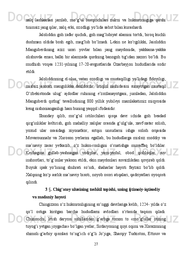 xalq   lashkarlari   jamlab,   mo‘g‘ul   bosqinchilari   zulrni   va   hukmroniigiga   qarshi
tinimsiz jang qilar, xalq  e rki, ozodligi yo‘lida sabot bilan kurashardi.
Jaloliddin goh zafar quchdi, goh mag‘lubiyat  alamini  tortdi, biroq kuchli
dushman   oldida   bosh   egib,   mag‘lub   bo‘lmadi.   Lekin   ne   ko‘rgilikki,   Jaioliddin
Manguberdining   aziz   umri   yovlar   bilan   jang   maydonida,   yakkama-yakka
olishuvda emas, balki bir alamzada qurdning banogoh tig‘idan xazori bo‘ldi. Bu
mudhish   voqea   1231-yilning   17-20-avgustlarida   Ozarbayjon   hududlarida   sodir
e tildi.
Jaloliddinning   e l-ulus, vatan ozodligi va mustaqilligi  yo‘lidagi  fidoyiligi,
mislsiz   jasorati   mangulikka   daxldordir.   I stiqlol   nashidasini   surayotgan   mustaqil
O‘zbekistonda   ulug‘   ajdodlar   ruhining   e ’zozlanayotgani,   jumladan,   Jaloliddin
Manguberdi   qutlug‘   tavalludining   800   yillik   yubileyi   mamlakatimiz   miqyosida
keng nishonianganligi ham buning yaqqol ifodasidir.
Shunday   qilib,   mo‘g‘ul   istilochilari   qisqa   davr   ichida   goh   beadad
qirg‘inliklar   keltirish,   goh   mahalliy   xalqlar   orasida   g‘ulg‘ula,   xavf-xatar   solish,
yoxud   ular   orasidagi   xiyonatkor,   sotqin   unsurlarni   ishga   solish   orqasida
Movarounnahr   va   Xuroson   yerlarini   egallab,   bu   hududlarga   mislsiz   moddiy   va
ma’naviy   zarar   yetkazib,   o‘z   hukm-ronligini   o‘rnatishga   muvaffaq   bo‘ldilar.
Kechagina   gullab-yashnagan   vodiylar,   yam-yashil,   obod   qishloqlar,   suv
inshootlari, to‘g‘onlar yakson etildi,  e kin maydonlari suvsizlikdan qovjirab qoldi.
Buyuk   i pak   yo‘ lining   shuhrati   so‘ndi,   shaharlar   hayoti   fayzsiz   bo‘lib   qoldi.
Xalqning ko‘p asrlik ma’naviy bisoti, noyob osori atiqalari, qadriyatlari oyoqosti
qilindi.
3   § .  Chig‘atoy ulusining tashkil topishi, uning ijtimoiy-iqtisodiy  
va madaniy hayoti  
Chingizxon o‘z hukmronligining so‘nggi davrlariga kelib, 1224 -  yilda o‘z
qo‘l   ostiga   kiritgan   barcha   hududlarni   avlodlari   o‘rtasida   taqsim   qiladi.
Chunonchi,   I rtish   daryosi   sohillaridan   g‘arbga   tomon   to   «mo‘g‘ullar   otining
tuyog‘i yetgan joygacha» bo‘lgan yerlar, Sirdaryoning quyi oqimi va Xorazmning
shimoli-g‘arbiy   qismlari   to‘ng‘ich   o‘g‘li   Jo‘jiga,   Sharqiy   Turkiston,   Ettisuv   va
27 