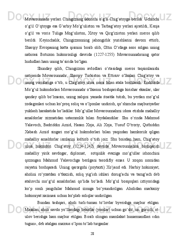 Movarounnahr yerlari Chingizning ikkinchi o‘g‘li  Chig‘atoyga berildi. Uchinchi
o‘g‘il O‘qtoyga esa G arbiy Mo‘g‘uliston va Tarbag‘atoy yerlari ajratildi, Kenjaʻ
o‘g‘il   va   voris   Tuliga   Mog‘uliston,   Xitoy   va   Qirg‘iziston   yerlari   meros   qilib
berildi.   Keyinchalik,   Chingizxonning   jahongirlik   yurishlarini   davom   e ttirib,
Sharqiy   Evropaning   katta   qismini   bosib   olib,   Oltin   O‘rdaga   asos   solgan   uning
nabirasi   Botuxon   hukmronligi   davrida   (1227-1255)   M ovarounnahrning   qator
hududlari ham uning ta’sirida bo‘lgan.
Shunday   qilib,   Chingizxon   avlodlari   o‘rtasidagi   meros   taqsimlanishi
natijasida   Movarounnahr,   Sharqiy   Turkiston   va   Ettisuv   o‘lkalari   Chig‘atoy   va
uning   vorislariga   o‘tib,   u   Chig‘atoy   ulusi   nomi   bilan   atala   boshlandi.   E ndilikda
Mo‘g‘ul hukmdorlari Movarounnahr o‘lkasini boshqarishga kirishar ekanlar, ular
qanday   qilib   bo‘lmasin,   uning   xalqini   yanada   itoatda   tutish,   bu   yerdan   mo‘g‘ul
zodagonlari uchun ko‘proq soliq va o‘lponlar undirish, qo‘shimcha majburiyatlar
yuklash harakatida bo‘ladilar. Mo‘g‘ullar Movarounnahmi idora  e tishda mahalliy
amaldorlar   xizmatidan   ustamonlik   bilan   foydalandilar.   Shu   o‘rinda   Mahmud
Yalavoch,   Badriddin   Amid,   Hasan   Xoja,   Ali   Xoja,   Yusuf   O‘troriy,   Qutbiddin
Xabash   Amid   singari   mo‘g‘ul   hukmdorlari   bilan   yaqindan   hamkoriik   qilgan
mahalliy   amaldorlar   ismlarini   keltirib   o‘tish   joiz.   Shu   boisdan   ham,   Chig‘atoy
ulusi   hukmdori   Chig‘atoy   (1224-1242)   davrida   Movarounnahmi   boshqarish
mahalliy   yirik   savdogar,   diplomat,     sotqinlik   e vaziga   mo‘g‘u ll ar   ishonchini
qozongan   Mahmud   Yalavochga   berilgani   tasodifiy   emas.   U   xoqon   nomidan
raiyatni   boshqaradi.   Uning   qarorgohi   (poytaxti)   Xo‘jand   edi.   Harbiy   hokimiyat,
aholini   ro‘yxatdan   o‘tkazish,   soliq   yig‘ish   ishlari   doru g‘ achi   va   tamg‘ach   deb
ataluvchi   mo‘g‘ul   amaldor l ari   qo‘lida   bo‘ladi.   Mo‘g‘ul   bosqoqlari   ixtiyoridagi
ko‘p   sonli   jangchilar   Mahmud   izmiga   bo‘ysundirilgan.   Aholidan   markaziy
hokimiyat xazinasi uchun ko‘plab soliqlar undirilgan.
Bundan   tashqari,   aholi   turli-tuman   to‘lovlar   b ye rishga   majbur   etilgan.
Masalan, aholi savdo yo‘llaridagi bekatlar (yomlar) uchun go‘sht, un, guruch, ot-
ulov   berishga   ham   majbur   etilgan.   Bosib   olingan   mamlakat   hunarmandlari   «din
tugun», deb atalgan maxsus o‘lpon to‘lab turganlar.
28 