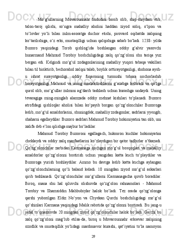 Mo‘g‘ullarning   Movarounnahr   hududini   bosib   olib,   ship-shiydam   etib,
talon-taroj   qilishi,   so‘ngra   mahalliy   aholini   haddan   ziyod   soliq,   o‘lpon   va
to‘lovlar   yo‘li   bilan   zulm-asoratga   duchor   e tishi,   pirovard   oqibatda   xalqning
ko‘tarilishiga,  o‘z   e rki,  mustaqilligi  uchun   qalqishiga  sabab   bo‘ladi.   1238 -   yilda
Buxoro   yaqinidagi   Torob   qishlog‘ida   boshlangan   oddiy   g‘alvir   yasovchi
hunarmand   Mahmud   Torobiy   boshchiligidagi   xalq   qo‘zg‘oloni   shu   tariqa   yuz
bergan   edi.   Kelgindi   mo‘g‘ul   zodagonlarining   mahalliy   yu qori   tabaqa   vakillari
bilan til biriktirib, bechorahol xalqni talab, boylik orttirayotganligi, shohona aysh-
u   ishrat   s urayotganligi,   oddiy   fuqaroning   turmushi   tobora   nochorlashib
borayotganligi   Mahmud   va   uning   maslakdoshlarini   g‘azabga   keltiradi   va   qo‘lga
qurol olib, mo‘g‘ullar zulmini ag‘darib tashlash uchun kurashga undaydi. Uning
tevaragiga   ming-minglab   alamzada   oddiy   mehnat   kishilari   to‘planadi.   Buxoro
atrofidagi   qishloqlar   aholisi   bilan   ko‘payib   borgan   qo‘zg‘olonchilar   Buxoroga
kelib, mo‘g‘ul amaldorlarini, shuningdek, mahalliy zodagonlar, sadrlarni y ye ngib,
shaharni egallaydilar. Buxoro sadrlari Mahmud Torobiy hokimiyatini tan olib, uni
xalifa deb e’lon qilishga majbur bo‘ladilar.
Mahmud   Torobiy   Buxoroni   egallagach,   hukmron   kuchlar   hokimiyatini
cheklaydi va oddiy xalq manfaatlarini ko‘zlaydigan bir qator tadbirlar o‘tkazadi.
Qo‘zg‘olonchilar   zarbidan   Karmanaga   qochgan   mo‘g‘ul   bosqoqlari   va   mahalliy
amaldorlar   qo‘zg‘olonni   bostirish   uchun   yangidan   katta   kuch   to‘playdilar   va
Buxoroga   yurish   boshlaydilar.   Ammo   bu   davrga   kelib   katta   kuchga   aylangan
qo‘zg‘olonchilarning   qo‘ li   baland   keladi.   10   mingdan   ziyod   mo‘g‘ul   askarlari
qirib   tashlanadi.   Qo‘zg‘olonchilar   mo‘g‘ullarni   Karmanagacha   quvib   boradilar.
Biroq,   mana   shu   hal   qiluvchi   olishuvda   qo‘zg‘olon   rahnamolari   -   Mahmud
Torobiy   va   Shamsiddin   Mahbubiylar   halok   bo‘ladi.   Tez   orada   qo‘zg‘olonga
qarshi   yuborilgan   E ldiz   No‘yon   va   Ch ye kan   Qurchi   boshchiligidagi   mo‘g‘ul
qo‘shinlari Karmana yaqinidagi Malik rabotida qo‘zg‘olonni bostiradi. Bu   jang-u
jadal  to‘qnashuvda  20 mingdan ziyod qo‘zg‘olonchilar  halok bo‘ladi. Garchi  bu
xalq   qo‘zg‘oloni   mag‘lub   etilsa-da,   biroq   u   Movarounnahr   e rksevar   xalqining
ozodlik   va   mustaqillik   yo‘lidagi   mardonavor   kurashi,   qat’iyatini   to‘la   namoyon
29 