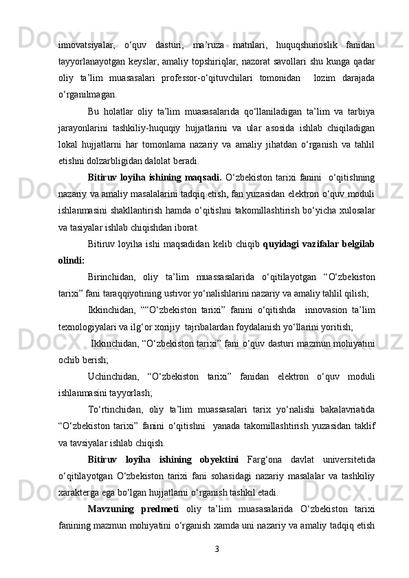 innovatsiyalar,   o‘quv   dasturi,   ma’ruza   matnlari,   huquqshunoslik   fanidan
tayyorlanayotgan  keyslar, amaliy topshiriqlar, nazorat  savollari  shu kunga  qadar
oliy   ta’lim   muasasalari   professor-o‘qituvchilari   tomonidan     lozim   darajada
o‘rganilmagan. 
Bu   holatlar   oliy   ta’lim   muasasalarida   qo‘llaniladigan   ta’lim   va   tarbiya
jarayonlarini   tashkiliy-huquqiy   hujjatlarini   va   ular   asosida   ishlab   chiqiladigan
lokal   hujjatlarni   har   tomonlama   nazariy   va   amaliy   jihatdan   o‘rganish   va   tahlil
etishni dolzarbligidan dalolat beradi.
Bitiruv loyiha ishining maqsadi.   O‘zbekiston tarixi fanini   o‘qitishning
nazariy va amaliy masalalarini tadqiq etish, fan yuzasidan elektron o‘quv moduli
ishlanmasini  shakllantirish hamda o‘qitishni  takomillashtirish bo‘yicha xulosalar
va tasiyalar ishlab chiqishdan iborat.
Bitiruv   loyiha   ishi   maqsadidan   kelib   chiqib   quyidagi   vazifalar   belgilab
olindi:
Birinchidan,   oliy   ta’lim   muassasalarida   o‘qitilayotgan   “ O‘zbekiston
tarixi ” fani taraqqiyotining ustivor yo‘nalishlarini  nazariy va amaliy tahlil qilish;
Ikkinchidan,   ““ O‘zbekiston   tarixi ”   fanini   o‘qitishda     innovasion   ta’lim
texnologiyalari va ilg‘or xorijiy  tajribalardan foydalanish yo‘llarini yoritish;
  Ikkinchidan,   “ O‘zbekiston tarixi ” fani   o‘quv dasturi mazmun mohiyatini
ochib berish;
Uchinchidan,   “ O‘zbekiston   tarixi ”   fanidan   elektron   o‘quv   moduli
ishlanmasini tayyorlash ;
To‘rtinchidan,   oliy   ta’lim   muassasalari   tarix   yo‘nalishi   bakalavriatida
“ O‘zbekiston   tarixi ”   fanini   o‘qitishni     yanada   takomillashtirish   yuzasidan   taklif
va tavsiyalar ishlab chiqish.
Bitiruv   loyiha   ishining   obyektini   Farg‘ona   davlat   universitetida
o‘qitilayotgan   O‘zbekiston   tarixi   fani   sohasidagi   nazariy   masalalar   va   tashkiliy
xarakterga ega bo‘lgan hujjatlarni   o‘rganish tashkil etadi.
Mavzuning   predmeti   oliy   ta’lim   muasasalarida   O‘zbekiston   tarixi
fanining   mazmun mohiyatini   o‘rganish xamda uni nazariy va amaliy tadqiq etish
3 