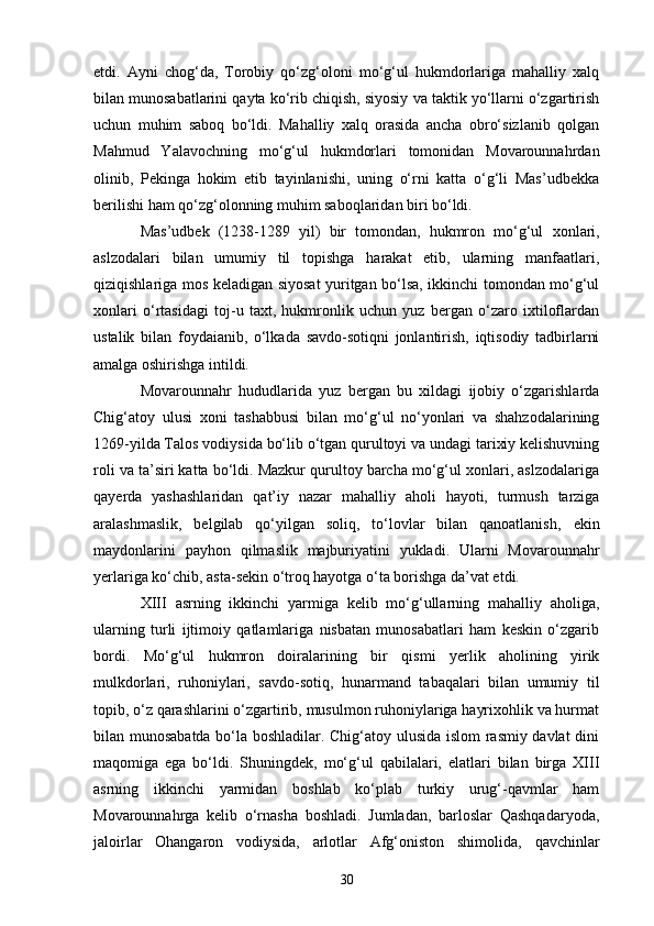 etdi.   Ayni   chog‘da,   Torobiy   qo‘zg‘oloni   mo‘g‘ul   hukmdorlariga   mahalliy   xalq
bilan munosabatlarini qayta ko‘rib chiqish, siyosiy va taktik yo‘llarni o‘zgartirish
uchun   muhim   saboq   bo‘ldi.   Mahalliy   xalq   orasida   ancha   obro‘sizlanib   qolgan
Mahmud   Yalavochning   mo‘g‘ul   hukmdorlari   tomonidan   Movarounnahrdan
olinib,   Pekinga   hokim   etib   tayinlanishi,   uning   o‘rni   katta   o‘g‘li   Mas’udbekka
berilishi ham qo‘zg‘olonning muhim saboqlaridan biri bo‘ldi.
Mas’udbek   (1238-1289   yil)   bir   tomondan,   hukmron   mo‘g‘ul   x onlari,
aslzodalari   bilan   umumiy   til   topishga   harakat   etib,   ularning   manfaatlari,
qiziqishlariga mos keladigan siyosat yuritgan bo‘lsa, ikkinchi tomondan mo‘g‘ul
xonlari   o‘rtasidagi   toj-u   taxt,   hukmronlik   uchun   yuz   bergan   o‘zaro   ixtiloflardan
ustalik   bilan   foydaianib,   o‘lkada   savdo-sotiqni   jonlantirish,   iqtisodiy   tadbirlarni
amalga oshirishga intildi.
Movarounnahr   hududlarida   yuz   bergan   bu   xildagi   ijobiy   o‘zgarishlarda
Chig‘atoy   ulusi   xoni   tashabbusi   bilan   mo‘g‘ul   no‘yonlari   va   shahzodalarining
1269 - yilda Tal o s vodiysida bo‘lib o‘tgan qurultoyi va undagi tarixiy kelishuvning
roli va ta’siri katta bo‘ldi. Mazkur qurultoy barcha mo‘g‘ul xonlari, aslzodalariga
qayerda   yashashlaridan   qat’iy   nazar   mahalliy   aholi   hayoti,   turmush   tarziga
aralashmaslik,   belgilab   qo‘yilgan   soliq,   to‘lovlar   bilan   qanoatlanish,   e kin
maydonlarini   pay h on   qilmaslik   majburiyatini   yukladi.   Ularni   Movarounnahr
yerlariga ko‘chib, asta-sekin o‘troq hayotga o‘ta borishga da’vat etdi.
XIII   asrning   ikkinchi   yarmiga   kelib   mo‘g‘ullarning   mahalliy   aholiga,
ularning   turli   ijtimoiy   qatlamlariga   nisbatan   munosabatlari   ham   keskin   o‘zgarib
bordi.   Mo‘g‘ul   hukmron   doiralarining   bi r   qismi   yerlik   aholining   yirik
mulkdorlari,   ruhoniylari,   savdo-sotiq,   hunarmand   tabaqalari   bilan   umumiy   til
topib, o‘z qarashlarini o‘zgartirib, musulmon ruhoniylariga hayrixohlik va hurmat
bilan munosabatda bo‘la boshladilar. Chig‘atoy ulusida islom rasmiy davlat dini
maqomiga   e ga   bo‘ldi.   Shuningdek,   mo‘g‘ul   qabilalari,   elatlari   bilan   birga   XIII
asrning   ikkinchi   yarmidan   boshlab   ko‘plab   turkiy   urug‘-qavmlar   ham
Movarounnahrga   kelib   o‘rnasha   boshladi.   Jumladan,   barloslar   Qashqadaryoda,
jaloirlar   Ohangaron   vodiysida,   arlotlar   Afg‘oniston   shimolida,   q avchinlar
30 