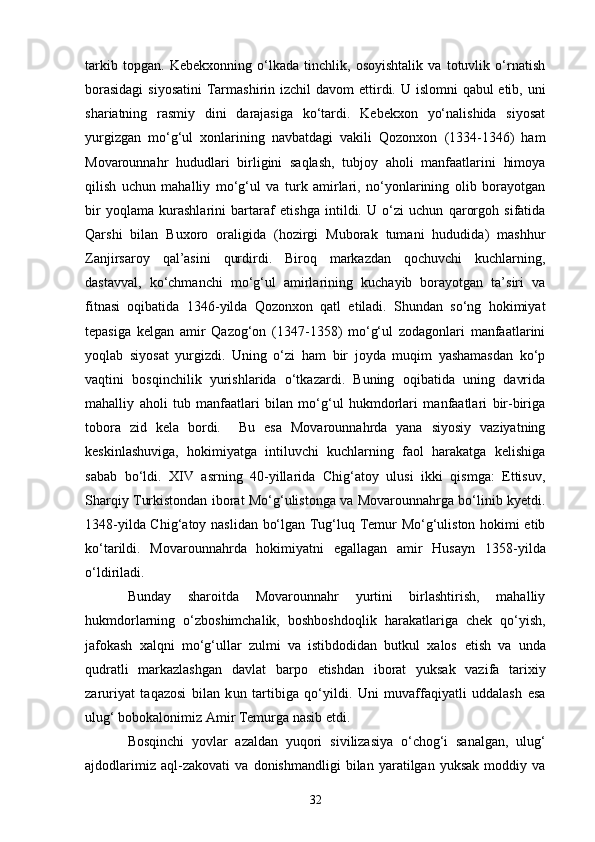 tarkib   topgan.   Kebekxonning   o‘lkada   tinchlik,   osoyishtalik   va   totuvlik   o‘rnatish
borasidagi  siyosatini  Tarmashirin izchil davom   e ttirdi. U islomni  qabul etib, uni
shar iatning   rasmiy   dini   darajasiga   ko‘tardi.   Kebekxon   yo‘nalishida   siyosat
yurgizgan   mo‘g‘ul   xonlarining   navbatdagi   vakili   Qozonxon   (1334-1346)   ham
Movarounnahr   hududlari   birligini   saqlash,   tubjoy   aholi   manfaatlarini   himoya
qilish   uchun   mahalliy   mo‘g‘ul   va   turk   amirlari,   no‘yonlarining   olib   borayotgan
bir   yoqlama   kurashlarini   bartaraf   e tishga   intildi.   U   o‘zi   uchun   qarorgoh   sifatida
Qarshi   bilan   Buxoro   oraligida   (hozirgi   Muborak   tumani   hududida)   mashhur
Z anjirsaroy   qal’asini   qurdirdi.   Biroq   markazdan   qochuvchi   kuchlarning,
dastavval,   ko‘chmanchi   mo‘g‘ul   amirlarining   kuchayib   borayotgan   ta’siri   va
fitnasi   oqibatida   1346 - yilda   Qozonxon   qatl   etiladi.   Shundan   so‘ng   hokimiyat
tepasiga   kelgan   amir   Qazog‘on   (1347-1358)   mo‘g‘ul   zodagonlari   manfaatlarini
yoqlab   siyosat   yurgizdi.   Uning   o‘zi   ham   bir   joyda   muqim   yashamasdan   ko‘p
vaqtini   bosqinchilik   yurishlarida   o‘tkazardi.   Buning   oqibatida   uning   davrida
mahalliy   aholi   tub   manfaatlari   bilan   mo‘g‘ul   hukmdorlari   manfaatlari   bir-biriga
tobora   zid   kela   bordi.     Bu   esa   Movarounnahrda   yana   siyosiy   vaziyatning
keskinlashuviga,   hokimiyatga   intiluvchi   kuchlarning   faol   harakatga   kelishiga
sabab   bo‘ldi.   XIV   asrning   40-yillarida   Chig‘atoy   ulusi   ikki   qismga:   Ettisuv,
Sharqiy Turkistondan iborat Mo‘g‘ulistonga va Movarounnahrga bo‘linib kyetdi.
1348-yilda Chi g‘ atoy naslidan bo‘lgan Tug‘luq Temur Mo‘g‘uliston hokimi etib
ko‘tarildi.   Movarounnahrda   hokimiyatni   egallagan   amir   Husayn   1358 - yilda
o‘ldiriladi.
Bunday   sharoitda   Movarounnahr   yurtini   birlashtirish,   mahalliy
hukmdorlarning   o‘zboshimchalik,   boshboshdoqlik   harakatlariga   chek   qo‘yish,
jafokash   xalqni   mo‘g‘ullar   zulmi   va   istibdodidan   butkul   xalos   e tish   va   unda
qudratli   markazlashgan   davlat   barpo   e tishdan   iborat   yuksak   vazifa   tarixiy
zaruriyat   taqazosi   bilan   k un   tartibiga   qo‘yildi.   Uni   muvaffaqiyatli   uddalash   esa
ulug‘ bobokalonimiz Amir Temurga nasib etdi.
Bosqinchi   yovlar   azaldan   yuqori   s iviliza s iya   o‘chog‘i   sanalgan,   ulug‘
ajdodlarimiz   aql-zakovati   va   donishmandligi   bilan   yaratilgan   yuksak   moddiy   va
32 