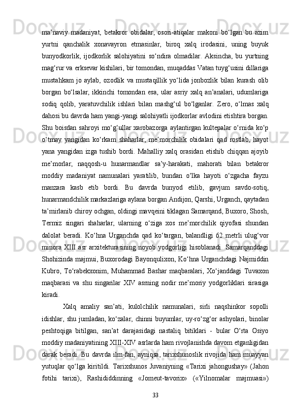 ma’naviy   madaniyat,   betakror   obidalar,   osori-atiqalar   makoni   bo‘lgan   bu   azim
yurtni   qanchalik   xonavayron   e tmasinlar,   biroq   xalq   irodasini,   uning   buyuk
bunyodkorlik,   ijodkorlik   salohiyatini   so‘ndira   olmadilar.   Aksincha,   bu   yurtning
mag‘rur va  e rksevar kishilari, bir tomondan, muqaddas Vatan tuyg‘usini dillariga
mustahkam   jo   aylab,   ozodlik   va   mustaqillik   yo‘lida   jonbozlik   bilan   kurash   olib
borgan   bo‘lsalar,   ikkinchi   tomondan   esa,   ular   asriy   xalq   an’analari,   udumlariga
sodiq   qolib,   yaratuvchilik   ishlari   bilan   mashg‘ul   bo‘lganlar.   Z ero,   o‘lmas   xalq
dahosi bu davrda ham yangi-yangi salohiyatli ijodkorlar avlodini etishtira borgan.
Shu  boisdan  sahroyi  mo‘g‘ullar  xarobazorga  aylantirgan  kultepalar   o‘rnida  ko‘p
o‘tmay   yangidan   ko‘rkam   shaharlar,   me’morchilik   obidalari   qad   rostlab,   hayot
yana   yangidan   izga   tushib   bordi.   Mahalliy   xalq   orasidan   etishib   chiqqan   ajoyib
me’morlar,   naqqosh-u   hunarmandlar   sa’y-harakati,   mahorati   bilan   betakror
moddiy   madaniyat   namunalari   yaratilib,   bundan   o‘lka   hayoti   o‘zgacha   fayzu
manzara   kasb   etib   bordi.   Bu   davrda   bunyod   etilib,   gavjum   savdo-sotiq,
hunarmandchilik markazlariga aylana borgan Andijon, Qarshi, Urganch, qaytadan
ta’mirlanib chiroy ochgan, oldingi mavqeini tiklagan Samarqand, Buxoro, Shosh,
Termiz   singari   shaharlar,   ularning   o‘ziga   xos   me’morchilik   qiyofasi   shundan
dalolat   beradi.   Ko‘hna   Urganchda   qad   ko‘targan,   balandligi   62   metrli   ulug‘vor
minora   XIII   asr   arxitekturasining   noyob   yodgorligi   hisoblanadi.   Samarqanddagi
Shohizinda majmui, Buxorodagi Bayonqulixon, Ko‘hna Urganchdagi Najmiddin
Kubro,   To‘rabekxonim,   Muhammad   Bashar   maqbaralari,   Xo‘janddagi   Tu v axon
maqbarasi   va   shu   singarilar   XIV   asrning   nodir   me’moriy   yodgorliklari   sirasiga
kiradi.
Xalq   amaliy   san’ati,   kulolchilik   namunalari,   sirli   naqshinkor   sopolli
idishlar, shu  jumladan,  ko‘zalar,  chinni  buyumlar,  uy-ro‘zg‘or  ashyolari,  binolar
peshtoqiga   bitilgan,   san’at   darajasidagi   nastaliq   bitiklari   -   bular   O‘rta   Osiyo
moddiy madaniyatining XIII-XIV asrlarda ham rivojlanishda davom etganligidan
darak   beradi.   Bu   davrda   ilm-fan,   ayniqsa,   tarixshunoslik   rivojida   ham   muayyan
yutuqlar   qo‘lga   kiritildi.   Tarixshunos   Juvaniyning   «Tarixi   jahongusha y »   (Jahon
fotihi   tarixi),   Rashididdinning   «Jomeut-tavorix»   (« Y ilnomalar   majmuasi»)
33 