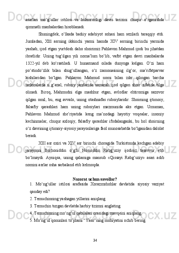 asarlari   mo‘g‘ullar   istilosi   va   hukmronligi   davri   tarixini   chuqur   o‘rganishda
qimmatli manbalardan hisoblanadi.
Shuningdek,   o‘lkada   badiiy   adabiyot   sohasi   ham   sezilarli   taraqqiy   etdi.
Jumladan,   Xlll   asrning   ikkinchi   yarmi   hamda   XIV   asrning   birinchi   yarmida
yashab,  ijod etgan  yurtdosh  daho shoirimiz  Pahlavon Mahmud  ijodi   bu jihatdan
ibratlidir.   Uning   tug‘ilgan   yili   noma’lum   bo‘lib,   vafot   etgan   davri   manbalarda
1322 - yil   deb   ko‘rsatiladi.   U   hunarmand   oilada   dunyoga   kelgan.   O‘zi   ham
po‘stindo‘zlik   bilan   shug‘ullangan,   o‘z   zamonasining   ilg‘or,   ma’rifatparvar
kishilaridan   bo‘lgan.   Pahlavon   Mahmud   nomi   bilan   zikr   qilingan   barcha
tazkiralarda   u   g‘azal,   ruboiy   janrlarida   samarali   ijod   qilgan   shoir   sifatida   tilga
olinadi.   Biroq,   Mahmudni   e lga   mashhur   etgan,   avlodlar   e htiromiga   sazovor
qilgan   omil,   bu,   eng   a vv alo,   uning   otashnafas   ruboiylaridir.   Shoirning   ijtimoiy,
falsafiy   qarashlari   ham   uning   ruboiylari   mazmunida   aks   etgan.   Umuman,
Pahlavon   Mahmud   she’riyatida   keng   ma’nodagi   hayotiy   voqealar,   insoniy
kechinma l ar,   chuqur   axloqiy,   falsafiy   qarashlar   ifodalanganki,   bu   ho l   shoirning
o‘z davrining ijtimoiy-siyosiy jarayonlariga faol munosabatda bo‘lganidan dalolat
beradi.
XIII asr oxiri va XIV asr birinchi choragida Turkistonda kechgan adabiy
jarayonni   Burhoniddin   o‘g‘li   Nosiriddin   Rabg‘uziy   ijodisiz   tasavvur   etib
bo‘lmaydi.   Ayniqsa,   uning   qalamiga   mansub   «Qis s ayi   Rabg‘uziy»   asari   adib
nomini asrlar osha sarbaland etib kelmoqda.
Nazorat uchun savollar?
1.   Mo‘ng‘ullar   istilosi   arafasida   Xorazmshohlar   davlatida   siyosiy   vaziyat
qanday edi?
2. Temuchinning yashagan yillarini aniqlang.
3. Temuchin tuzgan davlatda harbiy tizimni anglating.
4. Temuchinning mo‘ng‘ul qabilalari orasidagi mavqeini aniqlang.
5. Mo‘ng‘ul qonunlari to‘plami “Yaso”ning mohiyatini ochib bering.
34