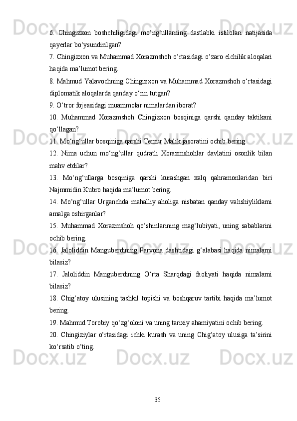 6.   Chingizxon   boshchiligidagi   mo‘ng‘ullarning   dastlabki   istilolari   natijasida
qayerlar bo‘ysundirilgan?
7. Chingizxon va Muhammad Xorazmshoh o‘rtasidagi o‘zaro elchilik aloqalari
haqida ma’lumot bering.
8. Mahmud Yalavochning Chingizxon va Muhammad Xorazmshoh o‘rtasidagi
diplomatik aloqalarda qanday o‘rin tutgan?
9. O‘tror fojeasidagi muammolar nimalardan iborat?
10.   Muhammad   Xorazmshoh   Chingizxon   bosqiniga   qarshi   qanday   taktikani
qo‘llagan?
11. Mo‘ng‘ullar bosqiniga qarshi Temur Malik jasoratini ochib bering.
12.   Nima   uchun   mo‘ng‘ullar   qudratli   Xorazmshohlar   davlatini   osonlik   bilan
mahv etdilar?
13.   Mo‘ng‘ullarga   bosqiniga   qarshi   kurashgan   xalq   qahramonlaridan   biri
Najmmidin Kubro haqida ma’lumot bering.
14.   Mo‘ng‘ullar   Urganchda   mahalliy   aholiga   nisbatan   qanday   vahshiyliklarni
amalga oshirganlar?
15.   Muhammad   Xorazmshoh   qo‘shinlarining   mag‘lubiyati,   uning   sabablarini
ochib bering.
16.  Jaloliddin   Manguberdining   Parvona   dashtidagi   g‘alabasi   haqida   nimalarni
bilasiz?
17.   Jaloliddin   Manguberdining   O‘rta   Sharqdagi   faoliyati   haqida   nimalarni
bilasiz?
18.   Chig‘atoy   ulusining   tashkil   topishi   va   boshqaruv   tartibi   haqida   ma’lumot
bering.
19. Mahmud Torobiy qo‘zg‘oloni va uning tarixiy ahamiyatini ochib bering.
20.   Chingiziylar   o‘rtasidagi   ichki   kurash   va   uning   Chig‘atoy   ulusiga   ta’sirini
ko‘rsatib o‘ting.
35 
