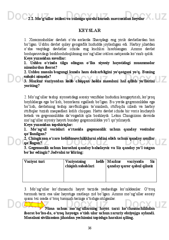 2. 2 .  Mo‘g‘ullar istilosi va zulmiga qarshi kurash  mavzusi dan  keyslar
KEYSLAR
1.   Xorazmshohlar   davlati   o‘rta   asrlarda   Sharqdagi   eng   yirik   davlatlardan   biri
bo‘lgan.   Ushbu   davlat   qulay  geografik  hududda   joylashgan   edi.   Harbiy   jihatdan
o‘sha   vaqtdagi   davlatlar   ichida   eng   kuchlisi   hisoblangan.   Ammo   davlat
boshqaruvidagi boshboshdoqlikning mo‘ng‘ullar istilosi natijasida ko‘rinib qoldi. 
Keys yuzasidan savollar:
1.   Ushbu   o‘rinda   tilga   olingan   o‘lka   siyosiy   hayotidagi   muammolar
nimalardan iborat? 
2. Ushbu masala bugungi kunda ham dolzarbligini yo‘qotgani yo‘q. Buning
sababi nimada?
3.   Mazkur   vaziyatdan   kelib   chiqqan   holda   masalani   hal   qilish   yo‘llarini
yoriting?
2. Mo‘ng‘ullar tashqi siyosatidagi asosiy vazifalar hududini kengaytirish, ko‘proq
boyliklarga ega bo‘lish, bozorlarni egallash bo‘lgan. Bu yerda gegemonlikka ega
bo‘lish,   davlatning   tashqi   xavfsizligini   ta’minlash,   ittifoqchi   izlash   va   harbiy
ittifoqlar tuzish maqsadlari kelib chiqqan. Hatto davlat ichida bir voris kuchayib
ketadi   va   gegemonlikka   da’vogarlik   qila   boshlaydi.   Lekin   Chingizxon   davrida
mo‘ng‘ullar siyosiy hayoti bunday gegemonlikka yo‘l qo‘yilmaydi. 
Keys yuzasidan topshiriqlar:
1.   Mo‘ng‘ul   vorislari   o‘rtasida   gegemonlik   uchun   qanday   vositalar
qo‘llanilgan?
2. Chingizxon o‘zaro kelishmovchiliklarni oldini olish uchun qanday usullar
qo‘llagan?
3. Gegemonlik uchun kurashni qanday baholaysiz va Siz qanday yo‘l tutgan
bo‘lar edingiz? Jadvalni to‘ldiring:
Vaziyat turi Vaziyatning   kelib
chiqish sabablari Mazkur   vaziyatda   Siz
qanday qaror qabul qilasiz
3.   Mo‘ng‘ullar   ko‘chmanchi   hayot   tarzida   yashashga   ko‘nikkanlar.   O‘troq
turmush   tarzi   esa   ular   hayotiga   mutlaqo   zid   bo‘lgan.   Ammo   mo‘ng‘ullar   asosiy
qismi tez orada o‘troq turmush tarziga o‘tishga ntilganlar. 
Nima   uchun   mo‘ng‘ullarning   hayot   tarzi   ko‘chmanchilikdan
iborat bo‘lsa-da, o‘troq hayotga o‘tish ular uchun zaruriy ehtiyojga aylandi.
Masalani sivilizasion jihatdan yechimini topishga harakat qiling.
36 