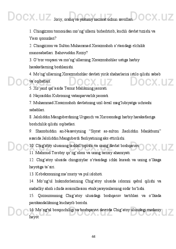  Joriy, oraliq va yakuniy nazorat uchun savollari.
1. Chingizxon tomonidan mo‘ng‘ullarni birlashtirib, kuchli davlat tuzishi va 
Yaso qonunlari?
2. Chingizxon va Sulton Muhammad Xorazmshoh o‘rtasidagi elchilik 
munosabatlari. Bahovuddin Roziy? 
3. O‘tror voqeasi va mo‘ng‘ullarning Xorazmshohlar ustiga harbiy 
harakatlarning boshlanishi.
4. Mo‘ng‘ullarning Xorazmshohlar davlati yirik shaharlarini istilo qilishi sabab
va oqibatlari.
5. Xo‘jand qal’asida Temur Malikning jasorati.
6. Najmiddin Kubroning vatanparvarlik jasorati.
7. Muhammad Xorazmshoh davlatining uzil-kesil mag‘lubiyatga uchrashi 
sabablari.
8. Jaloliddin Manguberdining Urganch va Xurosondagi harbiy harakatlariga 
boshchilik qilishi oqibatlari.
9.   Shaxobiddin   an-Nasaviyning   “Siyrat   as-sulton   Jlaoliddin   Mankburni”
asarida Jaloliddin Manguberdi faoliyatining aks ettirilishi.
10. Chig‘atoy ulusining tashkil topishi va uning davlat boshqaruvi.
11. Mahmud Torobiy qo‘zg‘oloni va uning tarixiy ahamiyati.
12.   Chig‘atoy   ulusida   chingiziylar   o‘rtasidagi   ichki   kurash   va   uning   o‘lkaga
hayotiga ta’siri.
13. Kebekxonning ma’muriy va pul islohoti.
14.   Mo‘ng‘ul   hukmdorlarining   Chig‘atoy   ulusida   islomni   qabul   qilishi   va
mahalliy aholi ichida assimillasion etnik jarayonlarning sodir bo‘lishi.
15.   Qozonxonning   Chig‘atoy   ulusidagi   boshqaruv   tartiblari   va   o‘lkada
parokandalikning kuchayib borishi.
16. Mo‘ng‘ul bosqinchiligi va boshqaruvi davrida Chig‘atoy ulusidagi madaniy
hayot.
44 