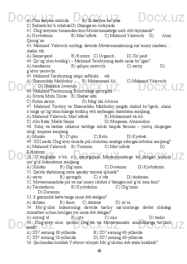 A) Chu daryosi sohilida B) Ili daryosi bo‘yida
C) Balxash ko‘li sohilida D) Ohangaron vodiysida
42. Chig‘atoyxon tomonidan kim Movarounnahrga noib etib tayinlandi?
A) Kyebekxon B) Mas’udbek C) Mahmud Yalavoch D)   Amir
Qozog‘on
43. Mahmud Yalavoch noibligi davrida Movarounnahrning ma’muriy markazi ...
shahri edi.
A) Samarqand B) Buxoro C) Urganch D) Xo‘jand
44. Qo‘zg‘olon boshlig‘i – Mahmud Tarobiyning kasbi nima bo‘lgan?
A) tunukasoz B) qalqon yasovchi C) sarroj D)
g‘alvir yasovchi
45. Mahmud Tarobiyning yaqin safdoshi ... edi.
A) Shamsiddin Mahbubiy B) Muhammad Ali C) Mahmud Yalavoch
D) Otamalik Juvayniy
46. Mahmud Torobiyning Buxorodagi qarorgohi - … 
A) Sitorai Mohi Xossa B) Shahar arki
C) Robia saroyi D) Mag‘oki Attoron
47.   Mahmud   Torobiy   va   Shamsiddin   Mahbubiy   jangda   shahid   bo‘lgach,   ularni
o‘rniga qo‘zg‘olonchilarga boshliq etib saylangan shaxslarni aniqlang.
A) Mahmud Yalavoch, Mas’udbek B) Muhammad va Ali
C) Abu Bakr, Malik Sanjar D) Muqanna, Abumuslim
48.   Soliq   va   hashar   ishlarini   tartibga   solish   haqida   farmon   –   yorliq   chiqargan
ulug‘ xoqonni aniqlang.
A) Munke B) O‘qtoy C) Botu  D) Kyebek
49. XIII asrda Chig‘atoy ulusida pul islohotini amalga oshirgan arbobni aniqlang?
A) Mahmud Yalavoch B) Tuvaxon C) Mas’udbek D)
Kebekxon
50.   O‘troqlikka   o‘tib,   o‘z   qarorgohini   Movarounnahrga   ko‘chirgan   birinchi
mo‘g‘ul hukmdorini aniqlang.
A) Xuloku B) Olg‘uxon C) Duvaxon D) Kyebekxon
51. Qarshi shahrining nomi qanday tarjima qilinadi?
A) saroy B) qarorgoh C) o‘rda D) dushman
52. Movarounnahrda pul va ma’muriy islohot o‘tkazgan mo‘g‘ul xoni kim?
A) Tarmashirin B) Kyebekxon C) Olg‘uxon
D) Duvaxon
53. 8 grammlik katta tanga nima deb atalgan?
A) dirham B) dinor C) draxma D) so‘m
54.   Mo‘g‘ullar   hukmronligi   davrida   harbiy   ma’murlarga   davlat   oldidagi
xizmatlari uchun berilgan yer nima deb atalgan?
A) suyurg‘ol B) iqto C) inju D) tanho
55.   Chig‘atoy   ulusi   qachon   Dug‘lat   va   Movarounnahr   amirliklariga   bo‘linib
ketdi?
A) XIV asrning 30-yillarida B) XIV asrning 40-yillarida
C) XIV asrning 50-yillarida D) XIV asrning 60-yillarida
56. Qachondan boshlab Yettisuv viloyati Mo‘g‘uliston deb atala boshladi?
48 